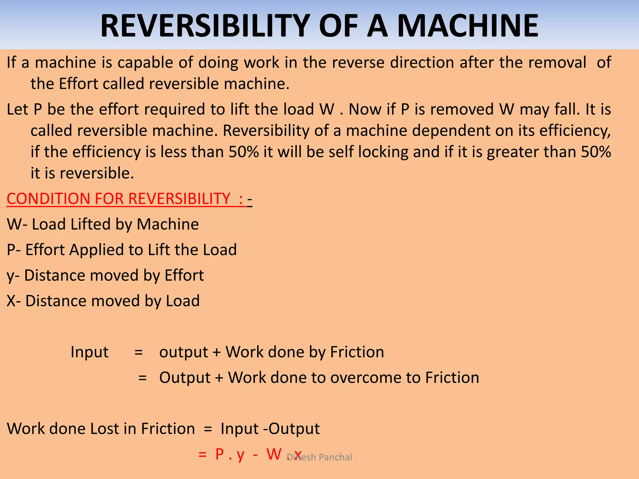 REVERSIBILITY OF A MACHINE
If a machine is capable of doing work in the reverse direction after the removal of
the Effort called reversible machine.
Let P be the effort required to lift the load W . Now if P is removed W may fall. It is
called reversible machine. Reversibility of a machine dependent on its efficiency,
if the efficiency is less than 50% it will be self locking and if it is greater than 50%
it is reversible.
CONDITION FOR REVERSIBILITY : -
W- Load Lifted by Machine
P- Effort Applied to Lift the Load
y- Distance moved by Effort
X- Distance moved by Load
Input = output + Work done by Friction
= Output + Work done to overcome to Friction
Work done Lost in Friction = Input -Output
= P . y - W . xDinesh Panchal
 