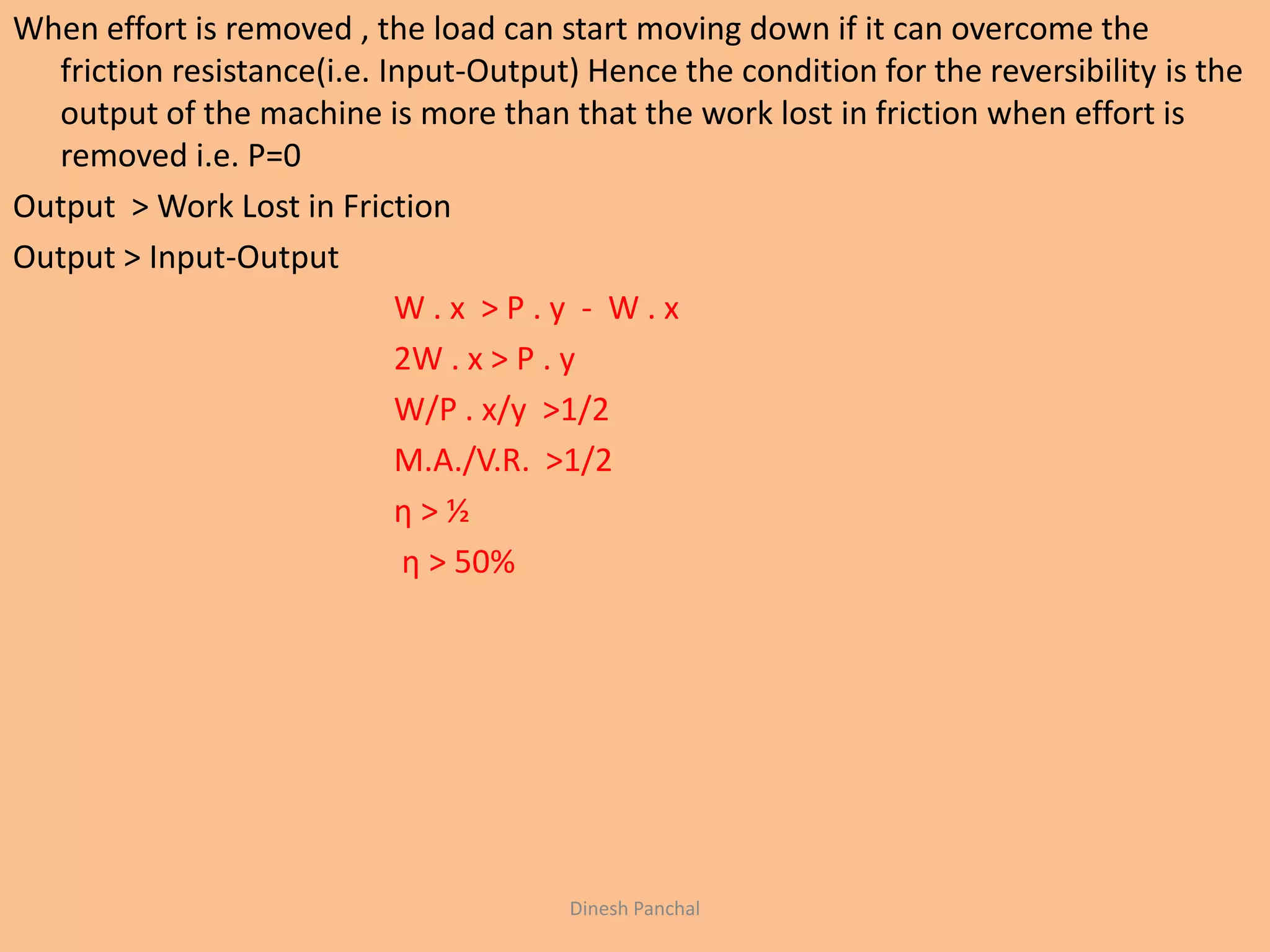 When effort is removed , the load can start moving down if it can overcome the
friction resistance(i.e. Input-Output) Hence the condition for the reversibility is the
output of the machine is more than that the work lost in friction when effort is
removed i.e. P=0
Output > Work Lost in Friction
Output > Input-Output
W . x > P . y - W . x
2W . x > P . y
W/P . x/y >1/2
M.A./V.R. >1/2
η > ½
η > 50%
Dinesh Panchal
 
