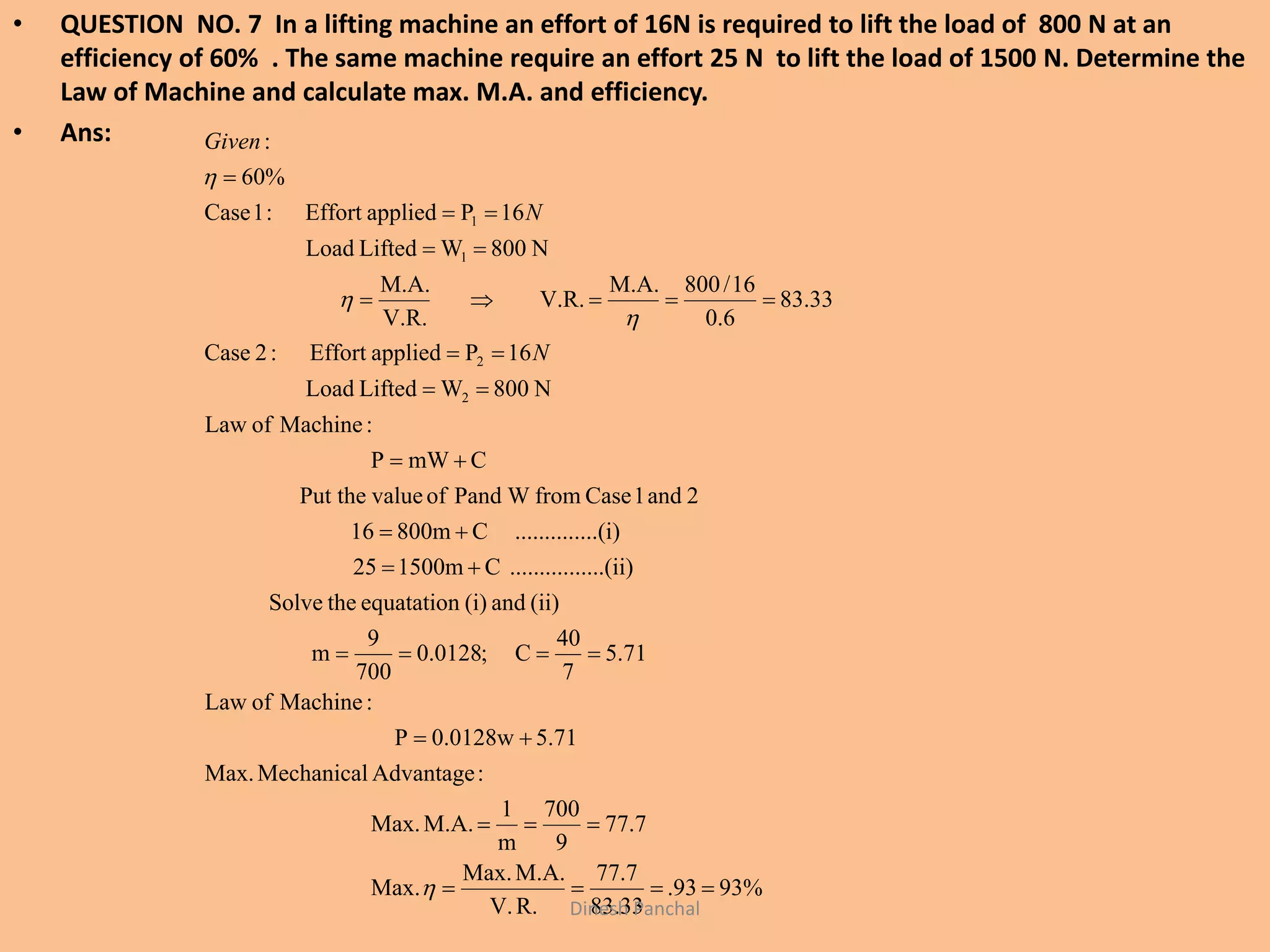 • QUESTION NO. 7 In a lifting machine an effort of 16N is required to lift the load of 800 N at an
efficiency of 60% . The same machine require an effort 25 N to lift the load of 1500 N. Determine the
Law of Machine and calculate max. M.A. and efficiency.
• Ans:
%9393.
33.83
7.77
R.V.
M.A.Max.
Max.
7.77
9
700
m
1
M.A.Max.
:AdvantageMechanicalMax.
5.710.0128wP
:MachineofLaw
71.5
7
40
C;0128.0
700
9
m
(ii)and(i)equatationtheSolve
......(ii)..........C1500m25
....(i)..........C800m16
2and1CasefromWPandofvaluePut the
CmWP
:MachineofLaw
N800WLiftedLoad
16PappliedEffort:2Case
33.83
6.0
16/800M.A.
V.R.
V.R.
M.A.
N800WLiftedLoad
16PappliedEffort:1Case
60%
:
2
2
1
1

















N
N
Given
Dinesh Panchal
 
