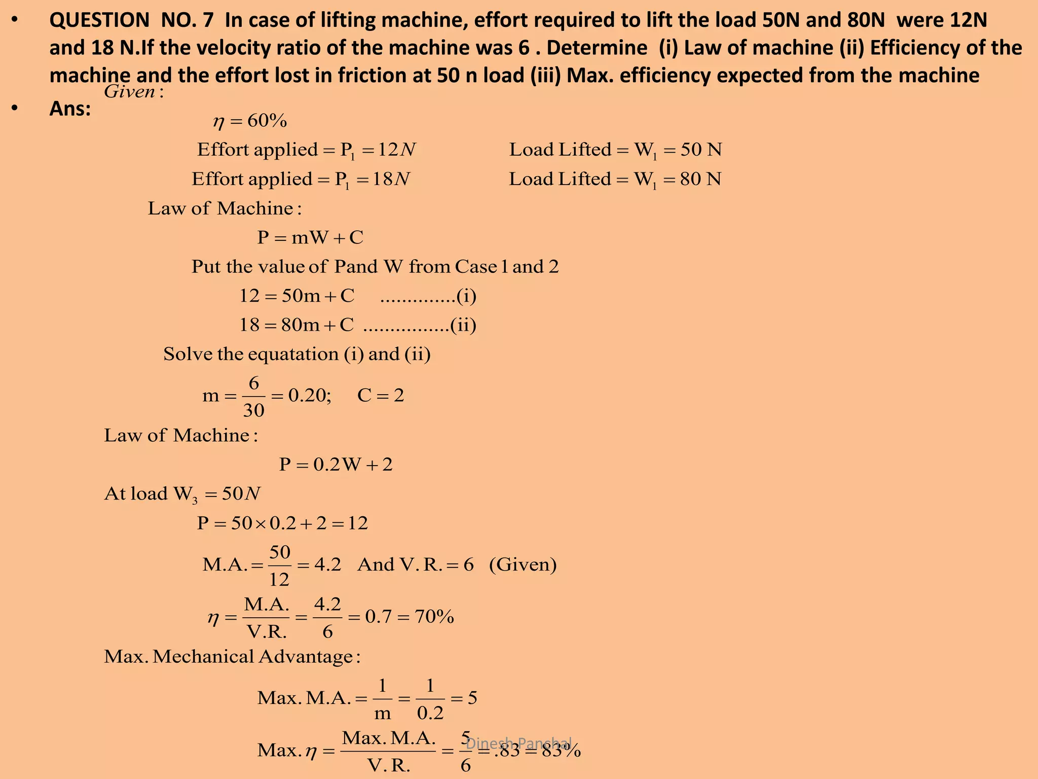 • QUESTION NO. 7 In case of lifting machine, effort required to lift the load 50N and 80N were 12N
and 18 N.If the velocity ratio of the machine was 6 . Determine (i) Law of machine (ii) Efficiency of the
machine and the effort lost in friction at 50 n load (iii) Max. efficiency expected from the machine
• Ans:
%8383.
6
5
R.V.
M.A.Max.
Max.
5
2.0
1
m
1
M.A.Max.
:AdvantageMechanicalMax.
%707.0
6
2.4
V.R.
M.A.
(Given)6R.V.And2.4
12
50
M.A.
1220.250P
50WloadAt
2W2.0P
:MachineofLaw
2C;20.0
30
6
m
(ii)and(i)equatationtheSolve
......(ii)..........Cm0818
....(i)..........Cm0512
2and1CasefromWPandofvaluePut the
CmWP
:MachineofLaw
N80WLiftedLoad18PappliedEffort
N05WLiftedLoad12PappliedEffort
60%
:
3
11
11

















N
N
N
Given
Dinesh Panchal
 