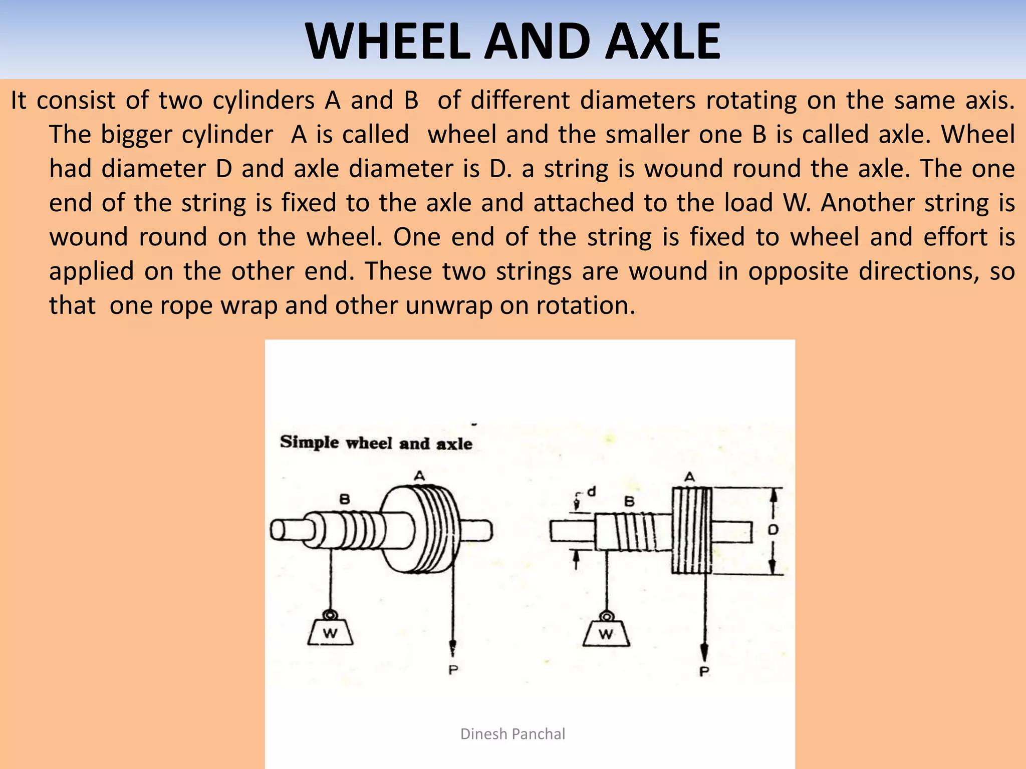 WHEEL AND AXLE
It consist of two cylinders A and B of different diameters rotating on the same axis.
The bigger cylinder A is called wheel and the smaller one B is called axle. Wheel
had diameter D and axle diameter is D. a string is wound round the axle. The one
end of the string is fixed to the axle and attached to the load W. Another string is
wound round on the wheel. One end of the string is fixed to wheel and effort is
applied on the other end. These two strings are wound in opposite directions, so
that one rope wrap and other unwrap on rotation.
Dinesh Panchal
 