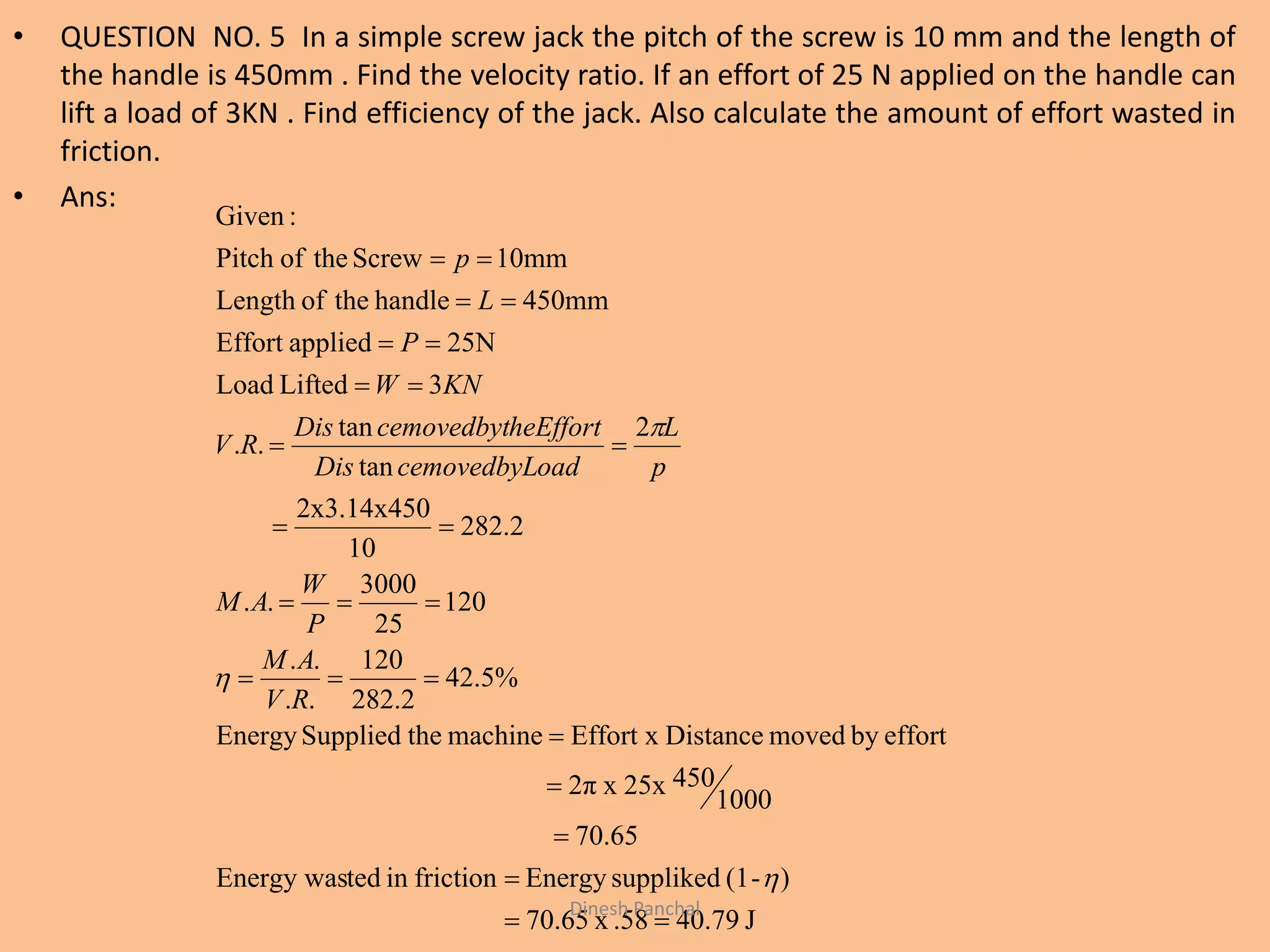 • QUESTION NO. 5 In a simple screw jack the pitch of the screw is 10 mm and the length of
the handle is 450mm . Find the velocity ratio. If an effort of 25 N applied on the handle can
lift a load of 3KN . Find efficiency of the jack. Also calculate the amount of effort wasted in
friction.
• Ans:
J40.79.58x70.65
)-(1supplikedEnergyfrictionintedEnergy was
70.65
1000
45025xx2π
effortbymovedDistanceEffort xmachinetheSuppliedEnergy
%5.42
2.282
120
..
..
120
25
3000
..
2.282
10
2x3.14x450
2
tan
tan
..
3LiftedLoad
25NappliedEffort
450mmhandletheofLength
10mmScrewtheofPitch
:Given
















RV
AM
P
W
AM
p
L
oadcemovedbyLDis
heEffortcemovedbytDis
RV
KNW
P
L
p
Dinesh Panchal
 