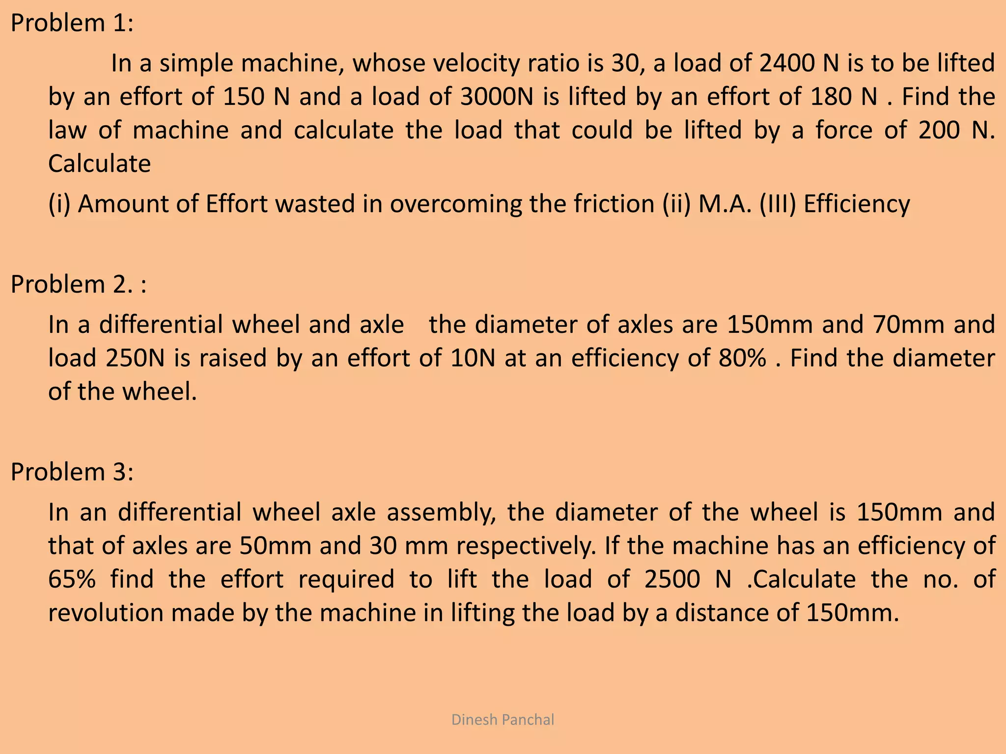 Problem 1:
In a simple machine, whose velocity ratio is 30, a load of 2400 N is to be lifted
by an effort of 150 N and a load of 3000N is lifted by an effort of 180 N . Find the
law of machine and calculate the load that could be lifted by a force of 200 N.
Calculate
(i) Amount of Effort wasted in overcoming the friction (ii) M.A. (III) Efficiency
Problem 2. :
In a differential wheel and axle the diameter of axles are 150mm and 70mm and
load 250N is raised by an effort of 10N at an efficiency of 80% . Find the diameter
of the wheel.
Problem 3:
In an differential wheel axle assembly, the diameter of the wheel is 150mm and
that of axles are 50mm and 30 mm respectively. If the machine has an efficiency of
65% find the effort required to lift the load of 2500 N .Calculate the no. of
revolution made by the machine in lifting the load by a distance of 150mm.
Dinesh Panchal
 