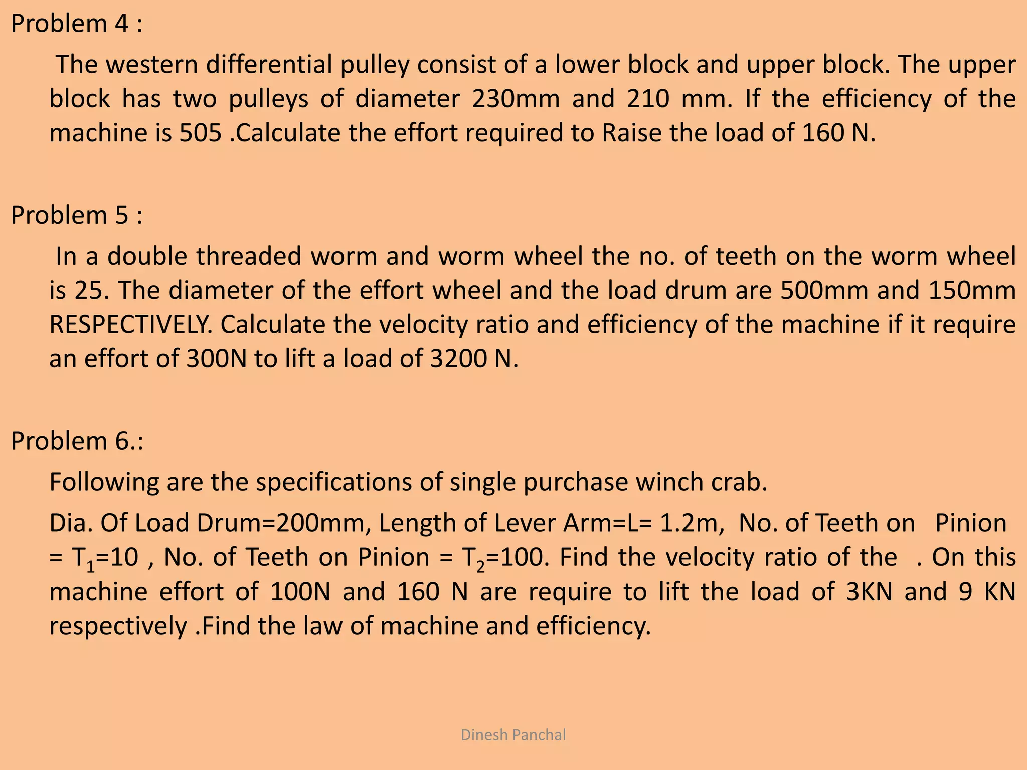 Problem 4 :
The western differential pulley consist of a lower block and upper block. The upper
block has two pulleys of diameter 230mm and 210 mm. If the efficiency of the
machine is 505 .Calculate the effort required to Raise the load of 160 N.
Problem 5 :
In a double threaded worm and worm wheel the no. of teeth on the worm wheel
is 25. The diameter of the effort wheel and the load drum are 500mm and 150mm
RESPECTIVELY. Calculate the velocity ratio and efficiency of the machine if it require
an effort of 300N to lift a load of 3200 N.
Problem 6.:
Following are the specifications of single purchase winch crab.
Dia. Of Load Drum=200mm, Length of Lever Arm=L= 1.2m, No. of Teeth on Pinion
= T1=10 , No. of Teeth on Pinion = T2=100. Find the velocity ratio of the . On this
machine effort of 100N and 160 N are require to lift the load of 3KN and 9 KN
respectively .Find the law of machine and efficiency.
Dinesh Panchal
 