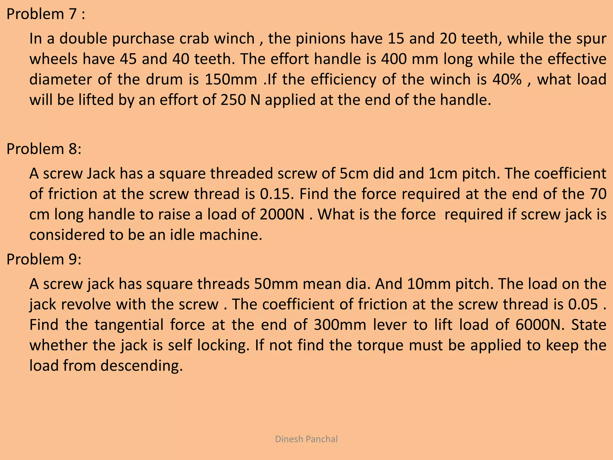 Problem 7 :
In a double purchase crab winch , the pinions have 15 and 20 teeth, while the spur
wheels have 45 and 40 teeth. The effort handle is 400 mm long while the effective
diameter of the drum is 150mm .If the efficiency of the winch is 40% , what load
will be lifted by an effort of 250 N applied at the end of the handle.
Problem 8:
A screw Jack has a square threaded screw of 5cm did and 1cm pitch. The coefficient
of friction at the screw thread is 0.15. Find the force required at the end of the 70
cm long handle to raise a load of 2000N . What is the force required if screw jack is
considered to be an idle machine.
Problem 9:
A screw jack has square threads 50mm mean dia. And 10mm pitch. The load on the
jack revolve with the screw . The coefficient of friction at the screw thread is 0.05 .
Find the tangential force at the end of 300mm lever to lift load of 6000N. State
whether the jack is self locking. If not find the torque must be applied to keep the
load from descending.
Dinesh Panchal
 