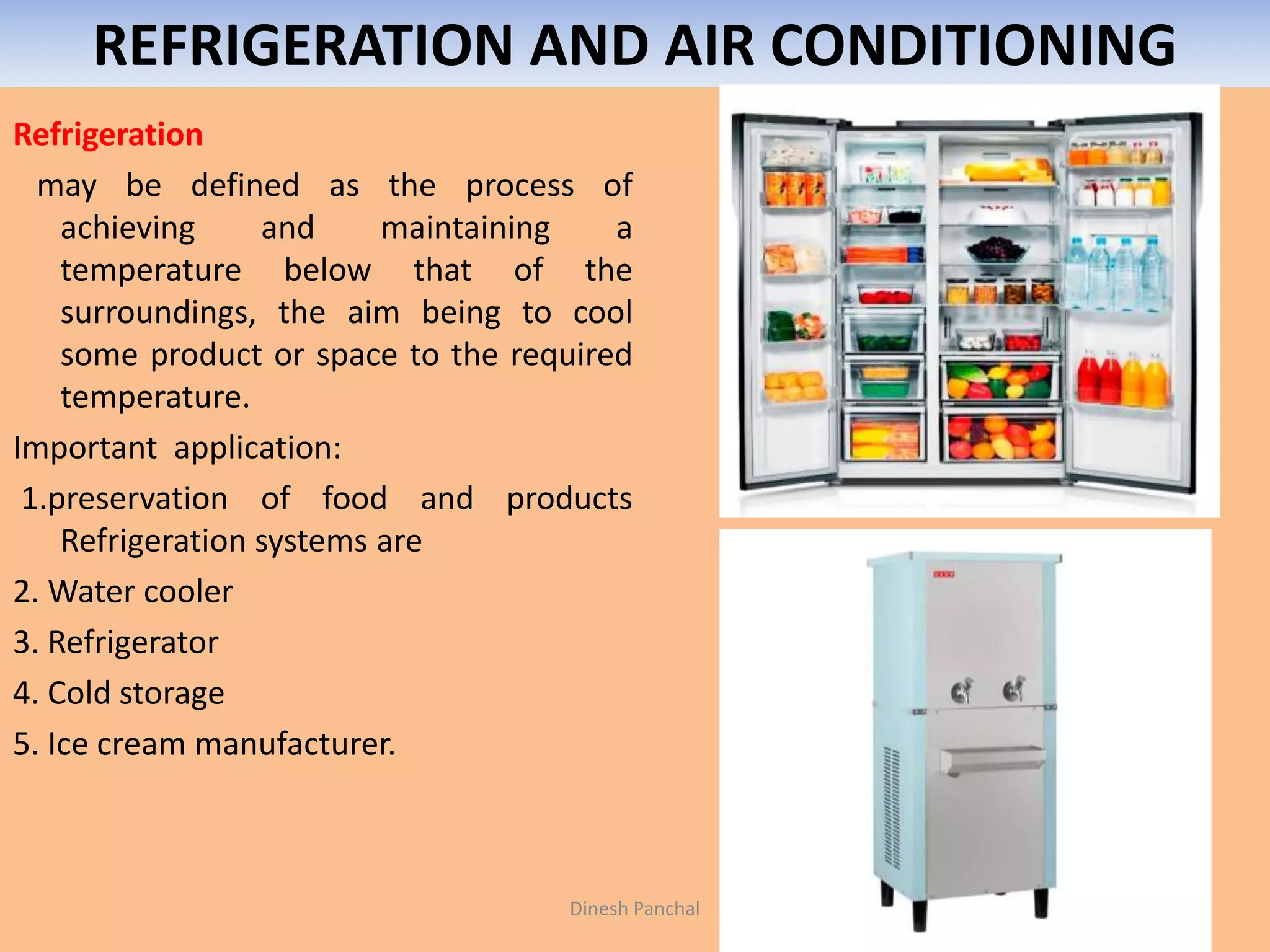 REFRIGERATION AND AIR CONDITIONING
Refrigeration
may be defined as the process of
achieving and maintaining a
temperature below that of the
surroundings, the aim being to cool
some product or space to the required
temperature.
Important application:
1.preservation of food and products
Refrigeration systems are
2. Water cooler
3. Refrigerator
4. Cold storage
5. Ice cream manufacturer.
Dinesh Panchal
 