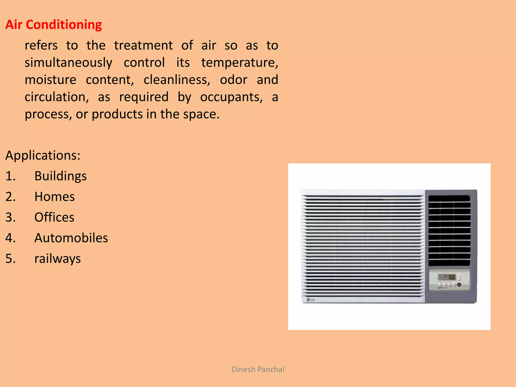 Air Conditioning
refers to the treatment of air so as to
simultaneously control its temperature,
moisture content, cleanliness, odor and
circulation, as required by occupants, a
process, or products in the space.
Applications:
1. Buildings
2. Homes
3. Offices
4. Automobiles
5. railways
Dinesh Panchal
 