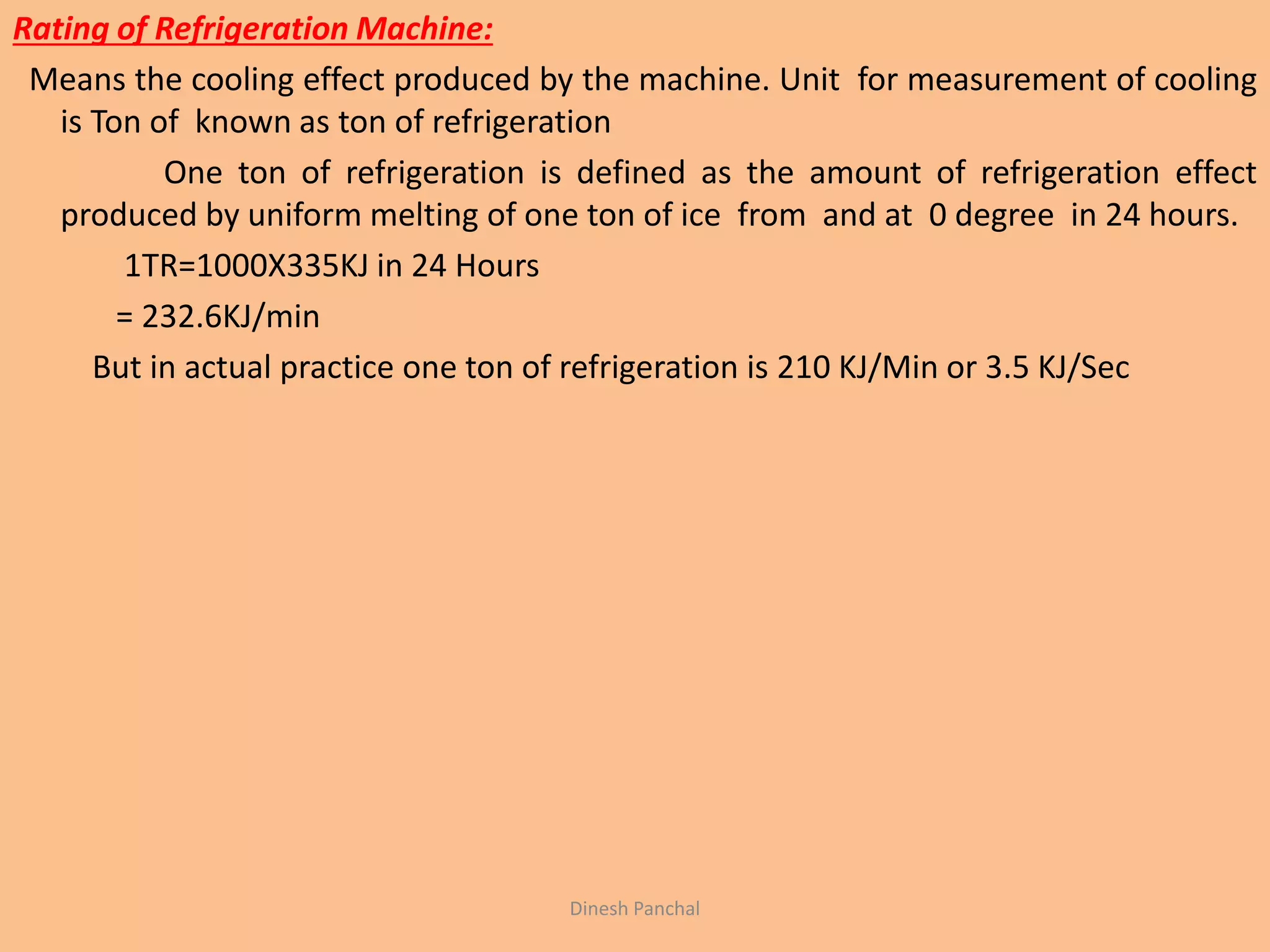 Rating of Refrigeration Machine:
Means the cooling effect produced by the machine. Unit for measurement of cooling
is Ton of known as ton of refrigeration
One ton of refrigeration is defined as the amount of refrigeration effect
produced by uniform melting of one ton of ice from and at 0 degree in 24 hours.
1TR=1000X335KJ in 24 Hours
= 232.6KJ/min
But in actual practice one ton of refrigeration is 210 KJ/Min or 3.5 KJ/Sec
Dinesh Panchal
 