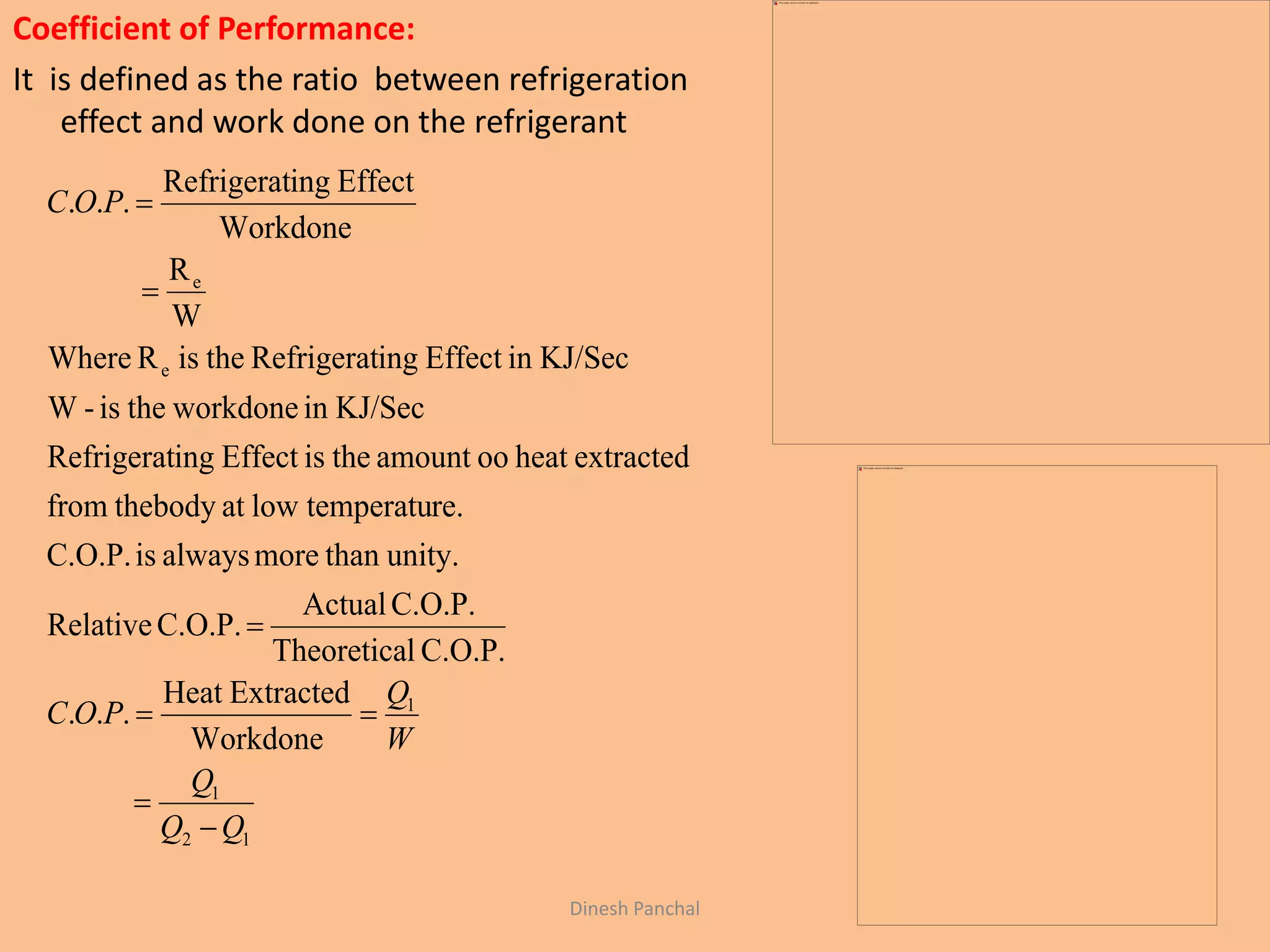 Coefficient of Performance:
It is defined as the ratio between refrigeration
effect and work done on the refrigerant
12
1
1
e
e
Workdone
ExtractedHeat
...
C.O.P.lTheoretica
C.O.P.Actual
C.O.P.Relative
unity.thanmorealwaysisC.O.P.
re.temperatulowatthebodyfrom
extractedheatooamounttheisEffectingRefrigerat
KJ/Secinworkdonetheis-W
KJ/SecinEffectingRefrigerattheisRWhere
W
R
Workdone
EffectingRefrigerat
...
QQ
Q
W
Q
POC
POC






Dinesh Panchal
 