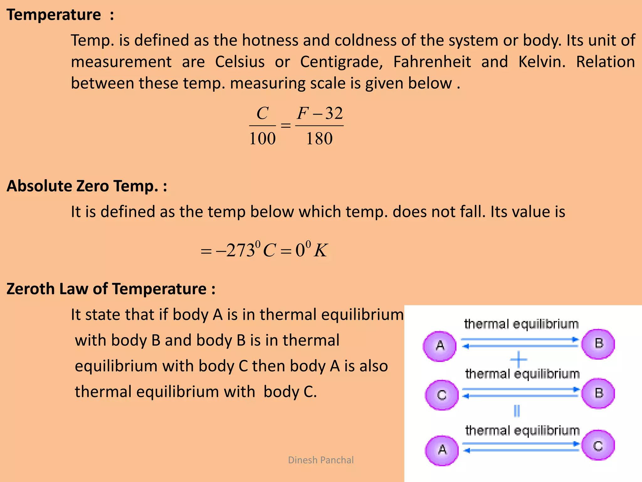 Temperature :
Temp. is defined as the hotness and coldness of the system or body. Its unit of
measurement are Celsius or Centigrade, Fahrenheit and Kelvin. Relation
between these temp. measuring scale is given below .
Absolute Zero Temp. :
It is defined as the temp below which temp. does not fall. Its value is
Zeroth Law of Temperature :
It state that if body A is in thermal equilibrium
with body B and body B is in thermal
equilibrium with body C then body A is also
thermal equilibrium with body C.
180
32
100


FC
KC 00
0273 
Dinesh Panchal
 