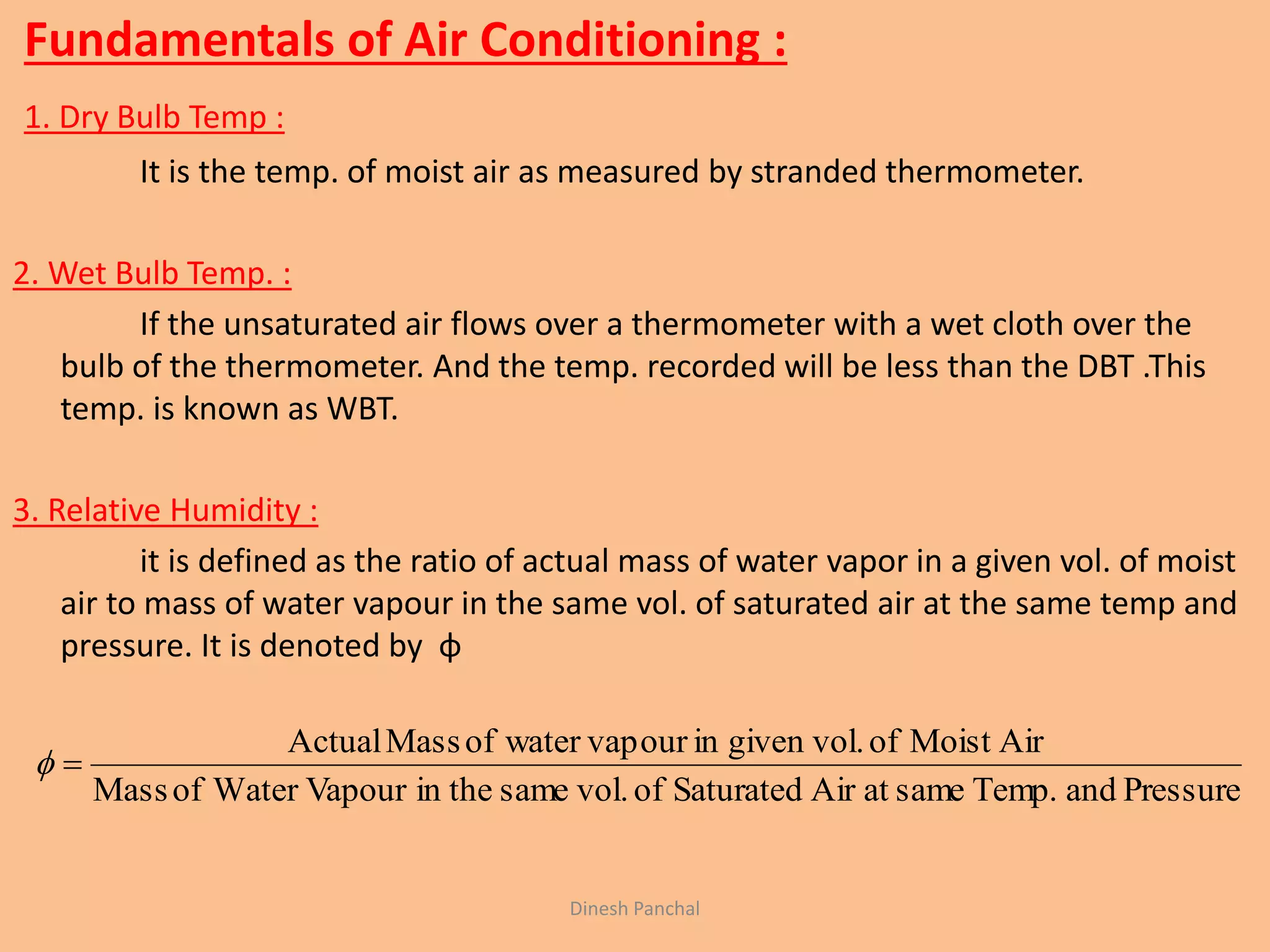 Fundamentals of Air Conditioning :
1. Dry Bulb Temp :
It is the temp. of moist air as measured by stranded thermometer.
2. Wet Bulb Temp. :
If the unsaturated air flows over a thermometer with a wet cloth over the
bulb of the thermometer. And the temp. recorded will be less than the DBT .This
temp. is known as WBT.
3. Relative Humidity :
it is defined as the ratio of actual mass of water vapor in a given vol. of moist
air to mass of water vapour in the same vol. of saturated air at the same temp and
pressure. It is denoted by φ
PressureandTemp.sameatAirSaturatedofvol.samein theVapourWaterofMass
AirMoistofgiven vol.inourwater vapofMassActual

Dinesh Panchal
 