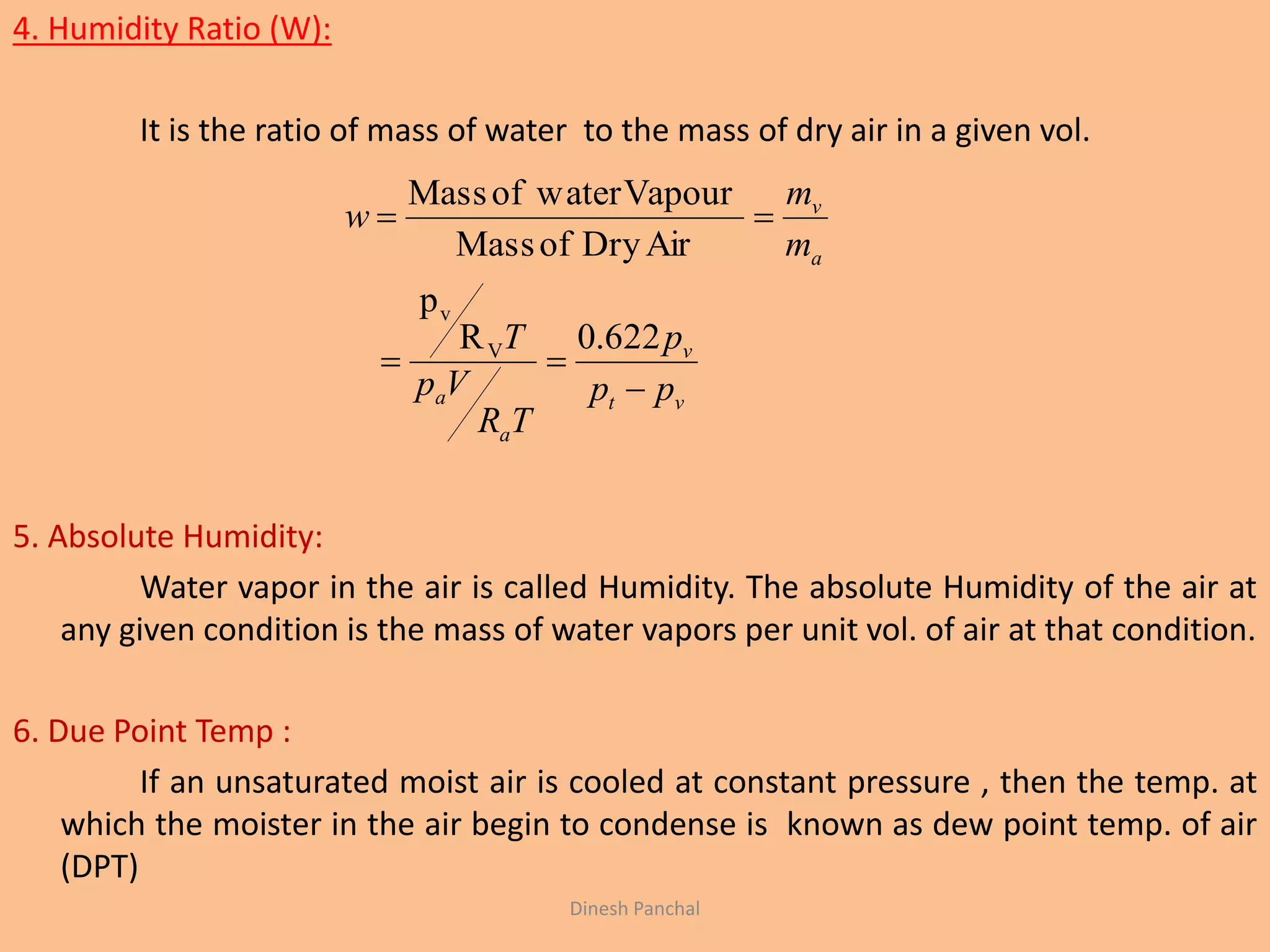 4. Humidity Ratio (W):
It is the ratio of mass of water to the mass of dry air in a given vol.
5. Absolute Humidity:
Water vapor in the air is called Humidity. The absolute Humidity of the air at
any given condition is the mass of water vapors per unit vol. of air at that condition.
6. Due Point Temp :
If an unsaturated moist air is cooled at constant pressure , then the temp. at
which the moister in the air begin to condense is known as dew point temp. of air
(DPT)
vt
v
a
a
a
v
pp
p
TR
Vp
T
m
m
w



622.0R
p
AirDryofMass
VapourwaterofMass
V
v
Dinesh Panchal
 