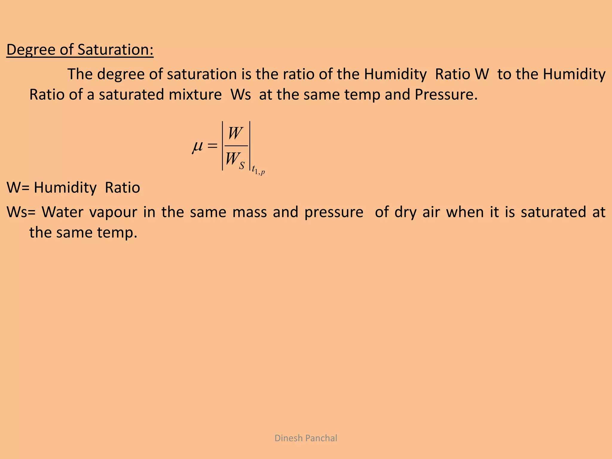 Degree of Saturation:
The degree of saturation is the ratio of the Humidity Ratio W to the Humidity
Ratio of a saturated mixture Ws at the same temp and Pressure.
W= Humidity Ratio
Ws= Water vapour in the same mass and pressure of dry air when it is saturated at
the same temp.
ptSW
W
,1

Dinesh Panchal
 