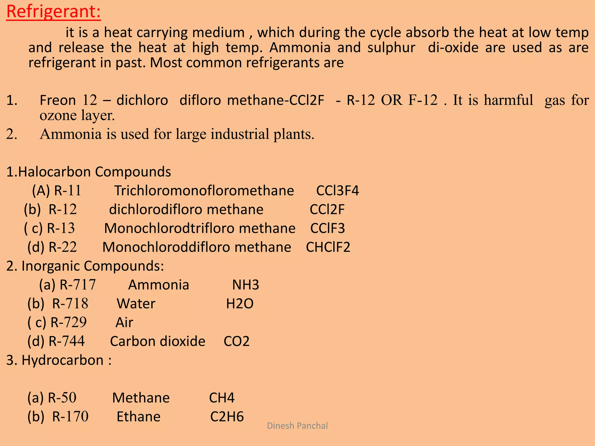Refrigerant:
it is a heat carrying medium , which during the cycle absorb the heat at low temp
and release the heat at high temp. Ammonia and sulphur di-oxide are used as are
refrigerant in past. Most common refrigerants are
1. Freon 12 – dichloro difloro methane-CCl2F - R-12 OR F-12 . It is harmful gas for
ozone layer.
2. Ammonia is used for large industrial plants.
1.Halocarbon Compounds
(A) R-11 Trichloromonofloromethane CCl3F4
(b) R-12 dichlorodifloro methane CCl2F
( c) R-13 Monochlorodtrifloro methane CClF3
(d) R-22 Monochloroddifloro methane CHClF2
2. Inorganic Compounds:
(a) R-717 Ammonia NH3
(b) R-718 Water H2O
( c) R-729 Air
(d) R-744 Carbon dioxide CO2
3. Hydrocarbon :
(a) R-50 Methane CH4
(b) R-170 Ethane C2H6 Dinesh Panchal
 
