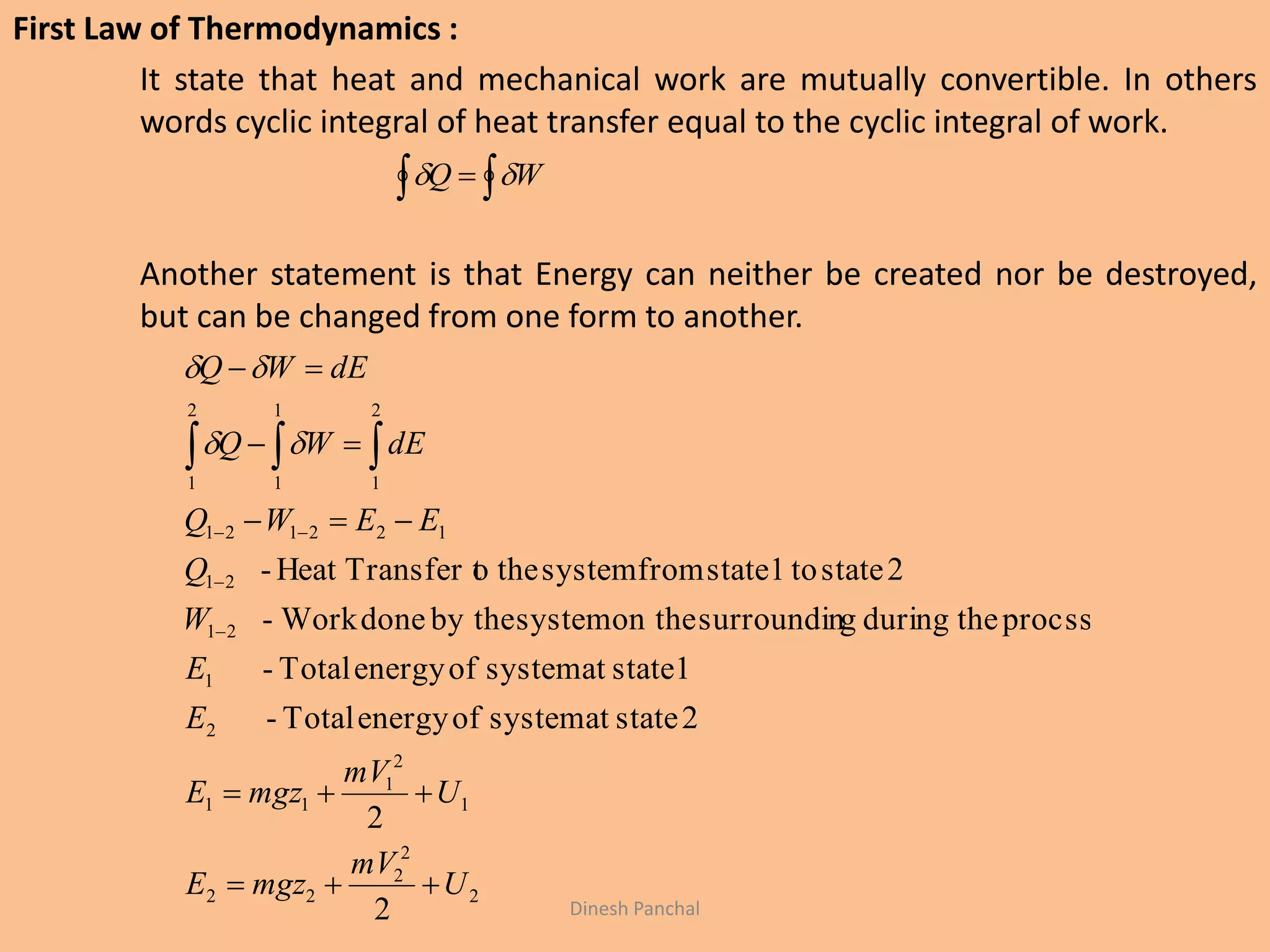 First Law of Thermodynamics :
It state that heat and mechanical work are mutually convertible. In others
words cyclic integral of heat transfer equal to the cyclic integral of work.
Another statement is that Energy can neither be created nor be destroyed,
but can be changed from one form to another.
  WQ 
2
2
2
22
1
2
1
11
2
1
21
21
122121
2
1
1
1
2
1
2
2
2stateatsystemofenergyTotal-
1stateatsystemofenergyTotal-
procsstheduringgsurroundinon thesystemby thedoneWork-
2stateto1statefromsystemtheoTransfer tHeat-
U
mV
mgzE
U
mV
mgzE
E
E
W
Q
EEWQ
dEWQ
dEWQ








  

Dinesh Panchal
 