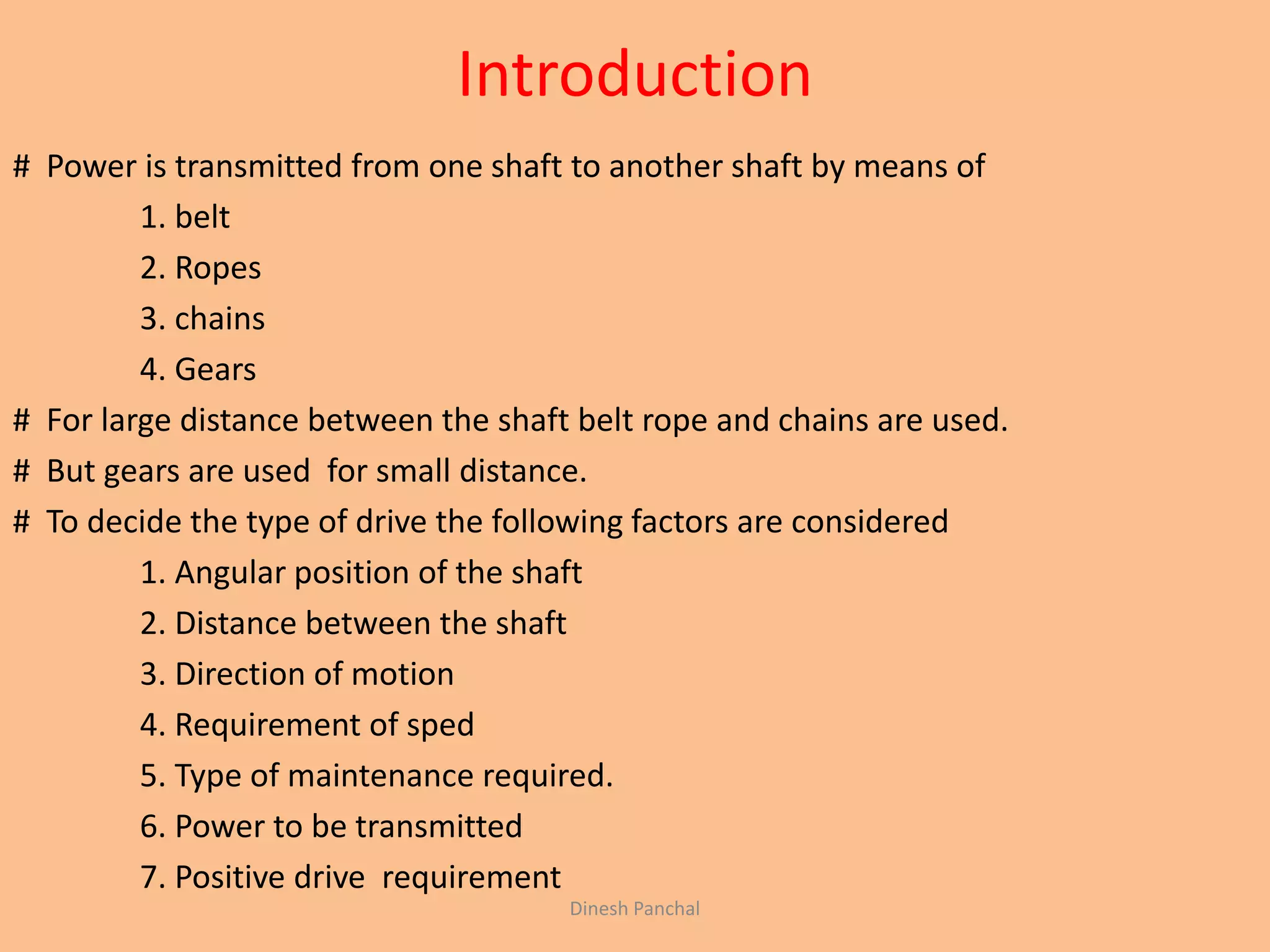 Introduction
# Power is transmitted from one shaft to another shaft by means of
1. belt
2. Ropes
3. chains
4. Gears
# For large distance between the shaft belt rope and chains are used.
# But gears are used for small distance.
# To decide the type of drive the following factors are considered
1. Angular position of the shaft
2. Distance between the shaft
3. Direction of motion
4. Requirement of sped
5. Type of maintenance required.
6. Power to be transmitted
7. Positive drive requirement
Dinesh Panchal
 