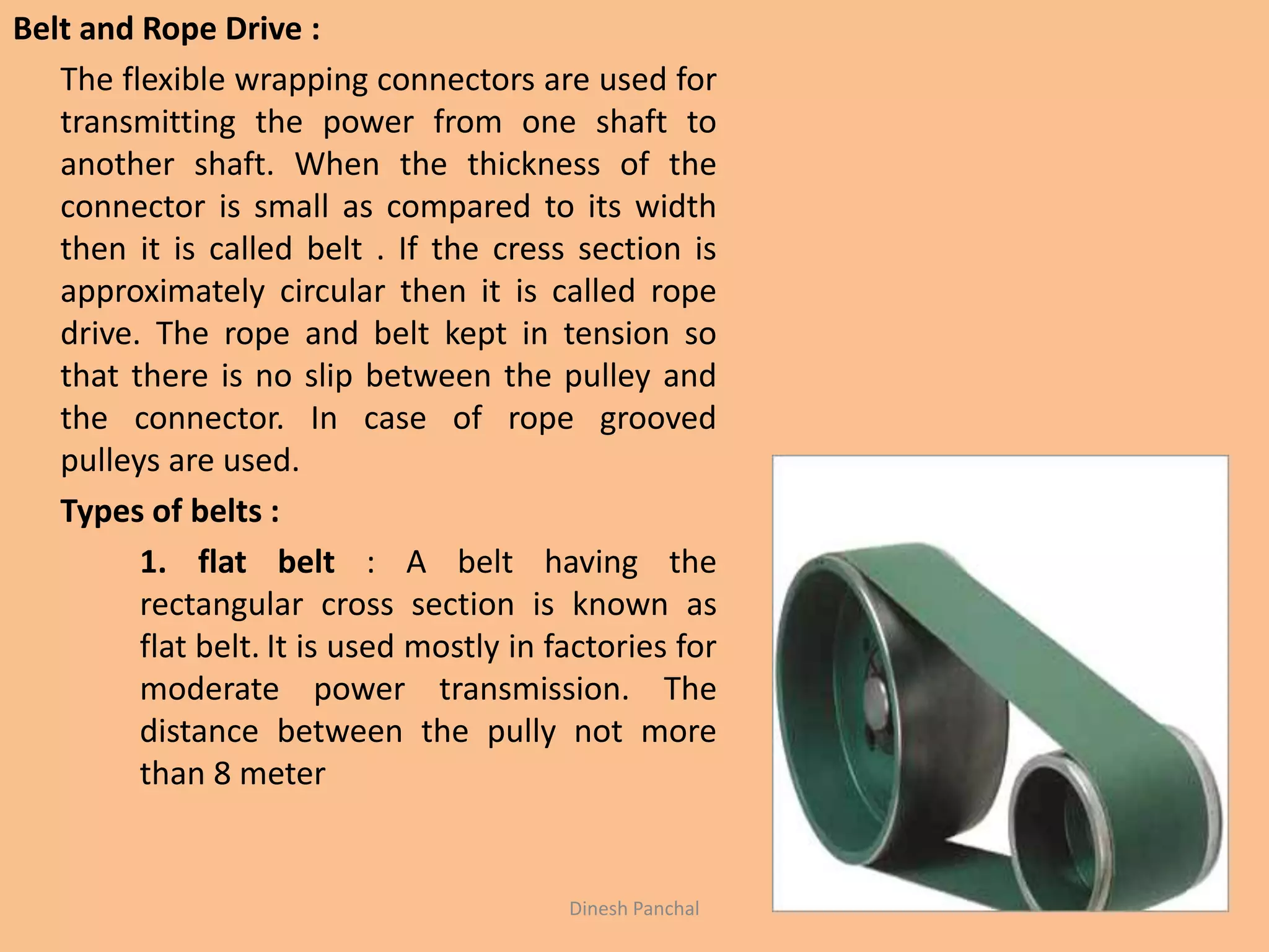 Belt and Rope Drive :
The flexible wrapping connectors are used for
transmitting the power from one shaft to
another shaft. When the thickness of the
connector is small as compared to its width
then it is called belt . If the cress section is
approximately circular then it is called rope
drive. The rope and belt kept in tension so
that there is no slip between the pulley and
the connector. In case of rope grooved
pulleys are used.
Types of belts :
1. flat belt : A belt having the
rectangular cross section is known as
flat belt. It is used mostly in factories for
moderate power transmission. The
distance between the pully not more
than 8 meter
Dinesh Panchal
 