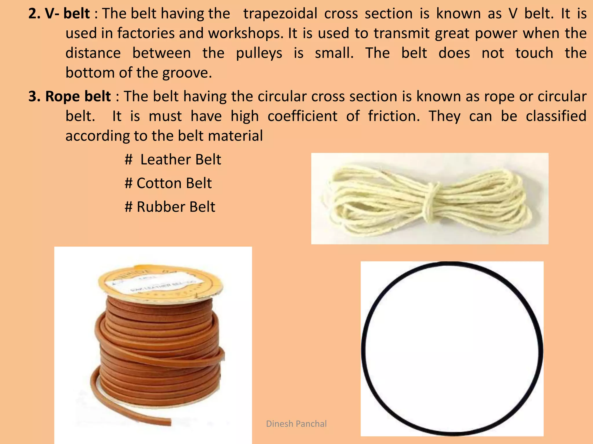 2. V- belt : The belt having the trapezoidal cross section is known as V belt. It is
used in factories and workshops. It is used to transmit great power when the
distance between the pulleys is small. The belt does not touch the
bottom of the groove.
3. Rope belt : The belt having the circular cross section is known as rope or circular
belt. It is must have high coefficient of friction. They can be classified
according to the belt material
# Leather Belt
# Cotton Belt
# Rubber Belt
Dinesh Panchal
 