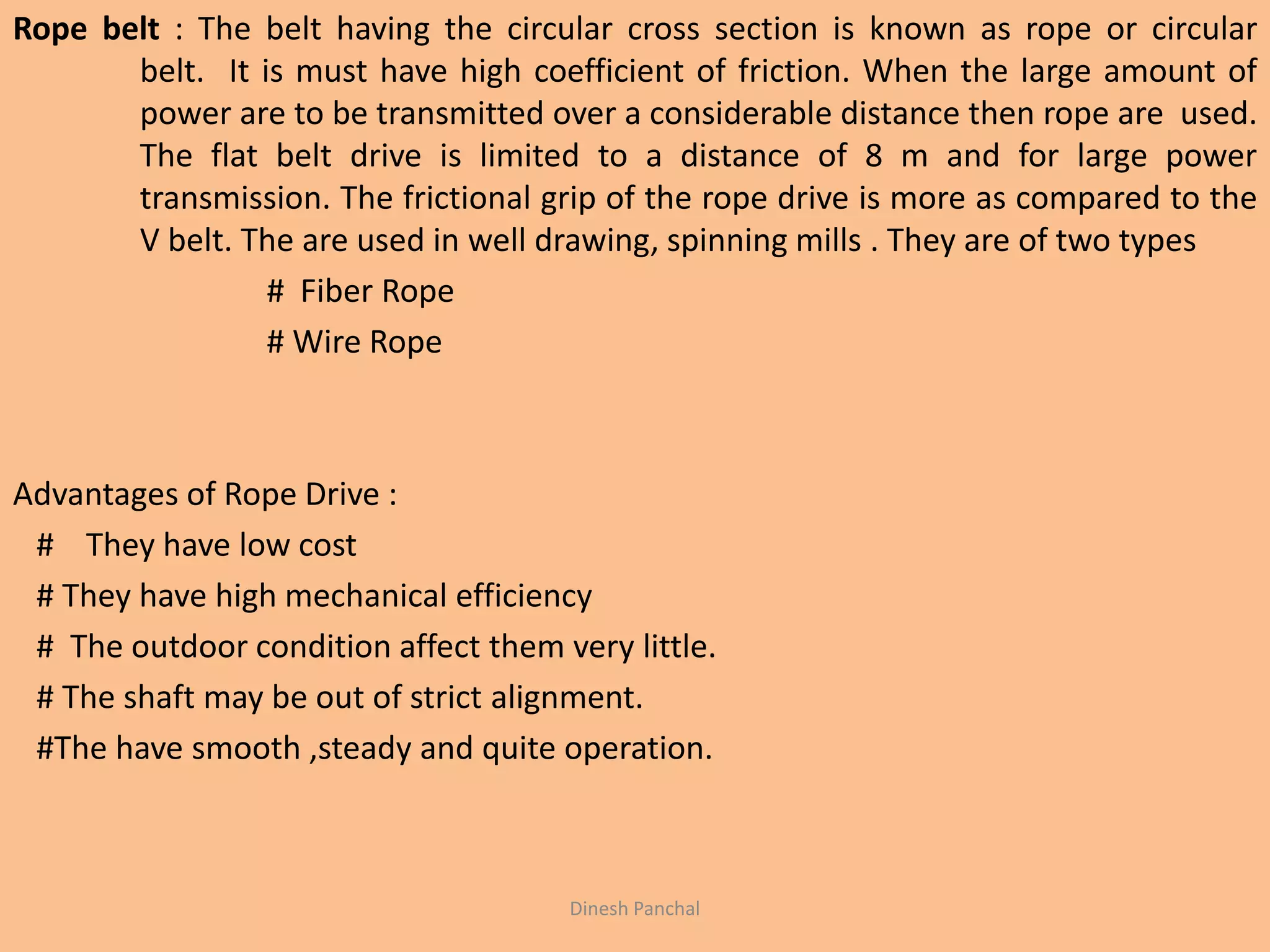 Rope belt : The belt having the circular cross section is known as rope or circular
belt. It is must have high coefficient of friction. When the large amount of
power are to be transmitted over a considerable distance then rope are used.
The flat belt drive is limited to a distance of 8 m and for large power
transmission. The frictional grip of the rope drive is more as compared to the
V belt. The are used in well drawing, spinning mills . They are of two types
# Fiber Rope
# Wire Rope
Advantages of Rope Drive :
# They have low cost
# They have high mechanical efficiency
# The outdoor condition affect them very little.
# The shaft may be out of strict alignment.
#The have smooth ,steady and quite operation.
Dinesh Panchal
 