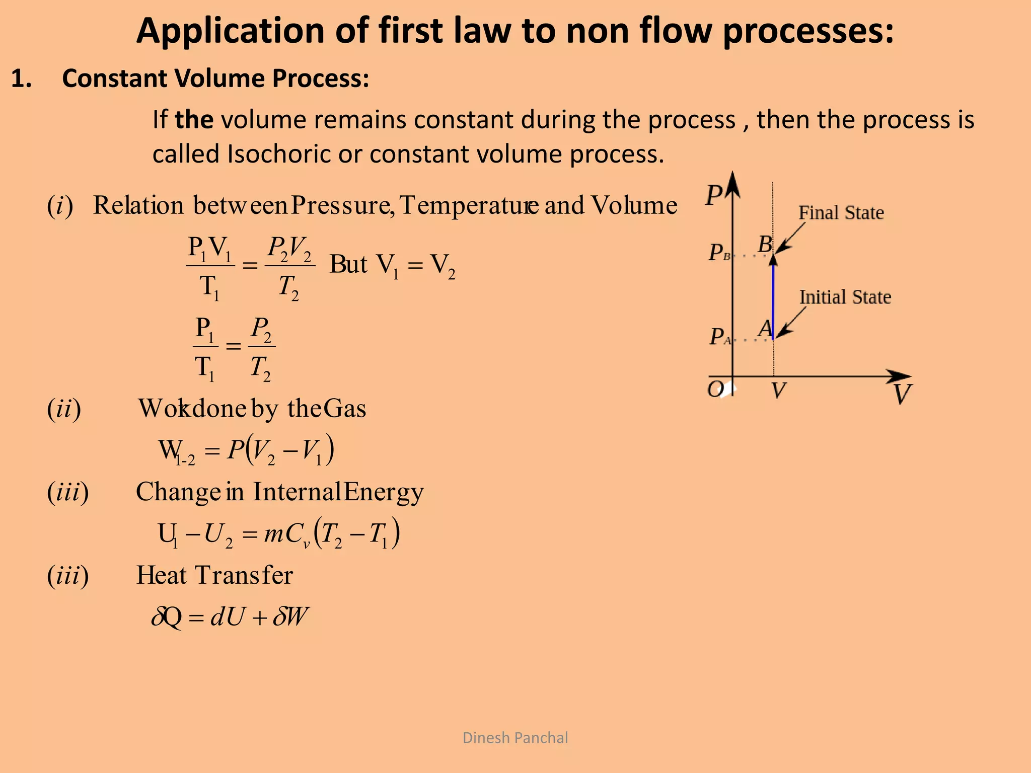 Application of first law to non flow processes:
1. Constant Volume Process:
If the volume remains constant during the process , then the process is
called Isochoric or constant volume process.
 
 
WdU
iii
TTmCU
iii
VVP
ii
T
P
T
VP
i
v
 




Q
TransferHeat)(
U
EnergyInternalinChange)(
W
Gasby thekdoneWor)(
T
P
VVBut
T
VP
VolumeandeTemperatur,PressurebetweenRelation)(
1221
122-1
2
2
1
1
21
2
22
1
11
Dinesh Panchal
 