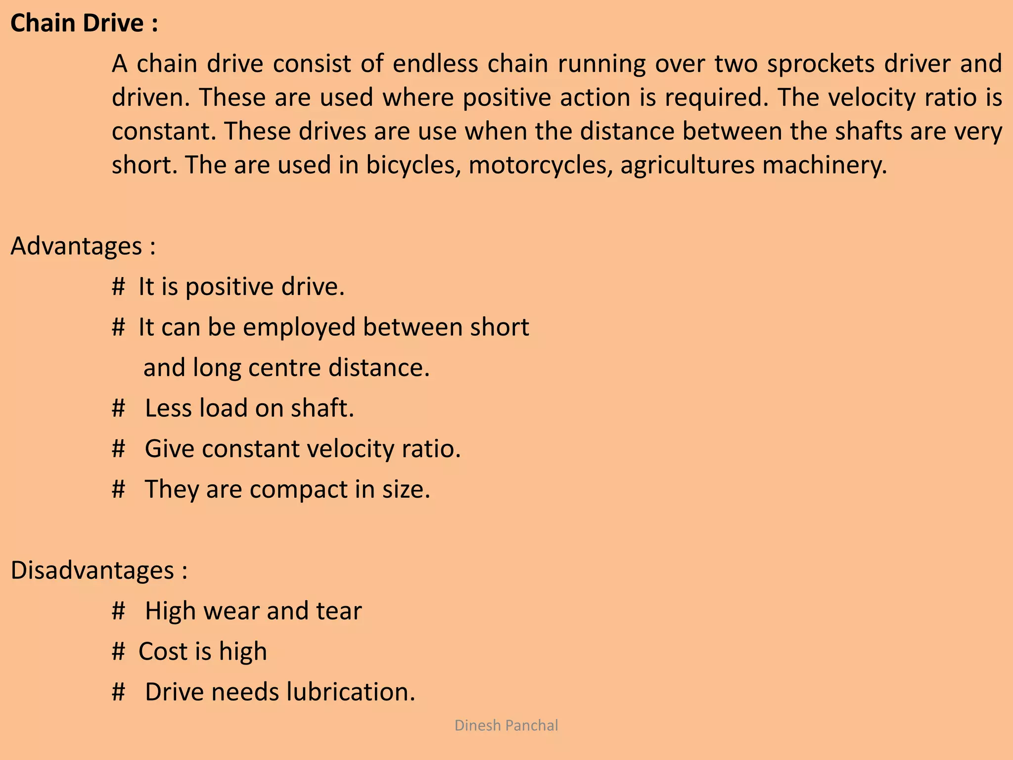Chain Drive :
A chain drive consist of endless chain running over two sprockets driver and
driven. These are used where positive action is required. The velocity ratio is
constant. These drives are use when the distance between the shafts are very
short. The are used in bicycles, motorcycles, agricultures machinery.
Advantages :
# It is positive drive.
# It can be employed between short
and long centre distance.
# Less load on shaft.
# Give constant velocity ratio.
# They are compact in size.
Disadvantages :
# High wear and tear
# Cost is high
# Drive needs lubrication.
Dinesh Panchal
 