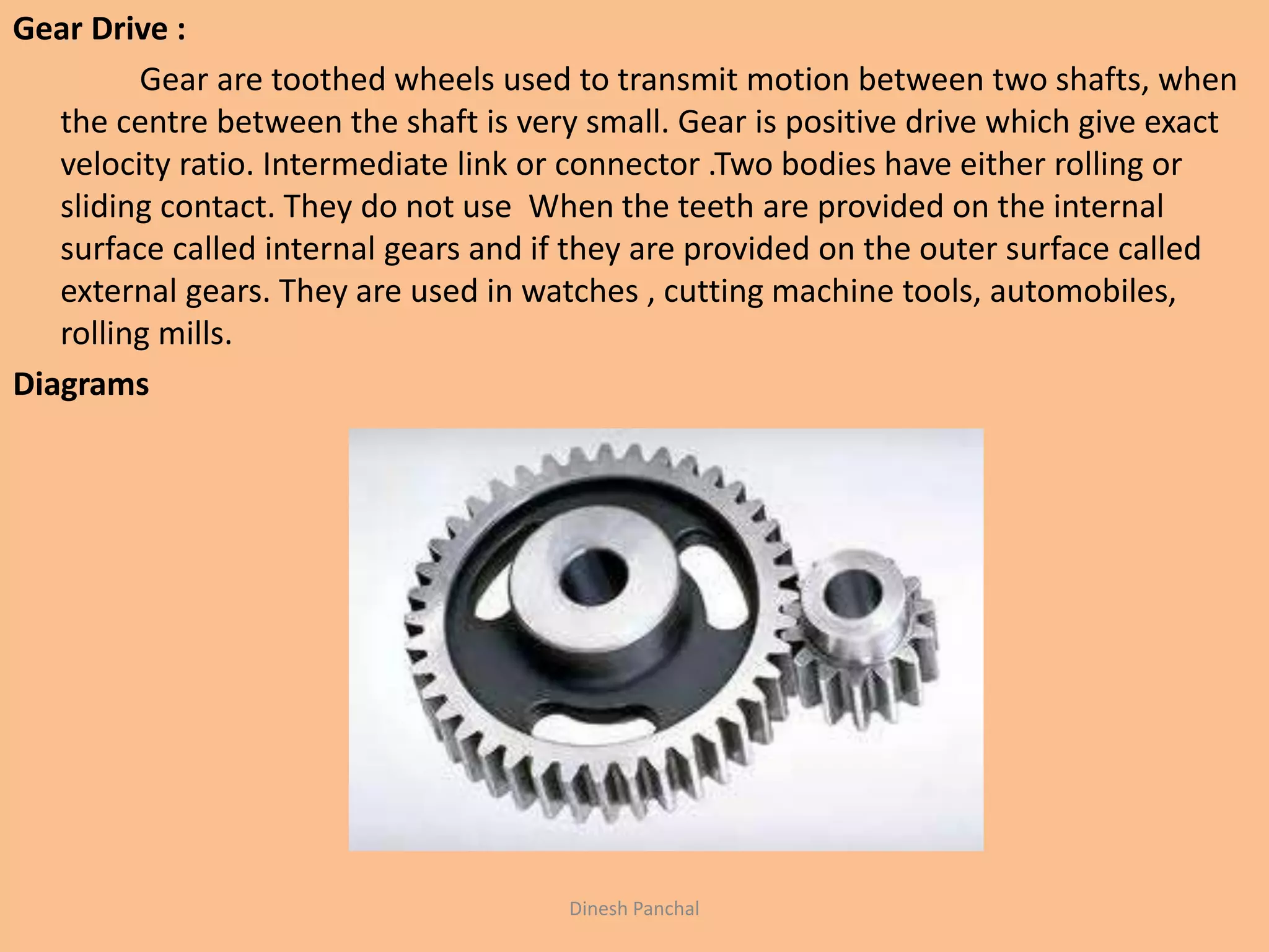 Gear Drive :
Gear are toothed wheels used to transmit motion between two shafts, when
the centre between the shaft is very small. Gear is positive drive which give exact
velocity ratio. Intermediate link or connector .Two bodies have either rolling or
sliding contact. They do not use When the teeth are provided on the internal
surface called internal gears and if they are provided on the outer surface called
external gears. They are used in watches , cutting machine tools, automobiles,
rolling mills.
Diagrams
Dinesh Panchal
 