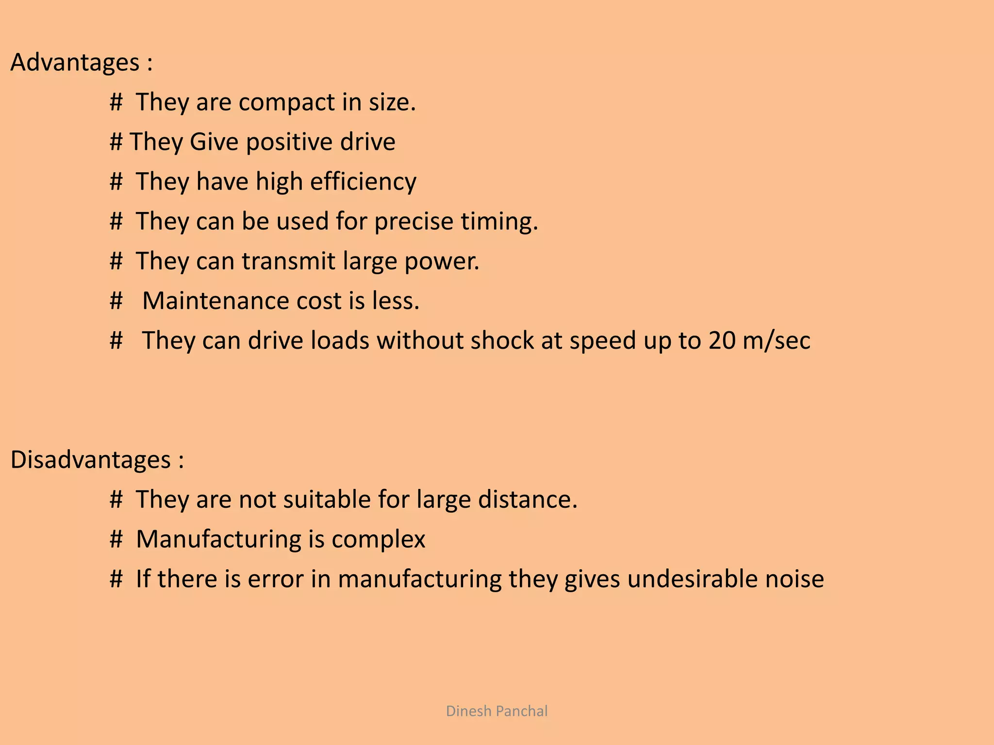 Advantages :
# They are compact in size.
# They Give positive drive
# They have high efficiency
# They can be used for precise timing.
# They can transmit large power.
# Maintenance cost is less.
# They can drive loads without shock at speed up to 20 m/sec
Disadvantages :
# They are not suitable for large distance.
# Manufacturing is complex
# If there is error in manufacturing they gives undesirable noise
Dinesh Panchal
 