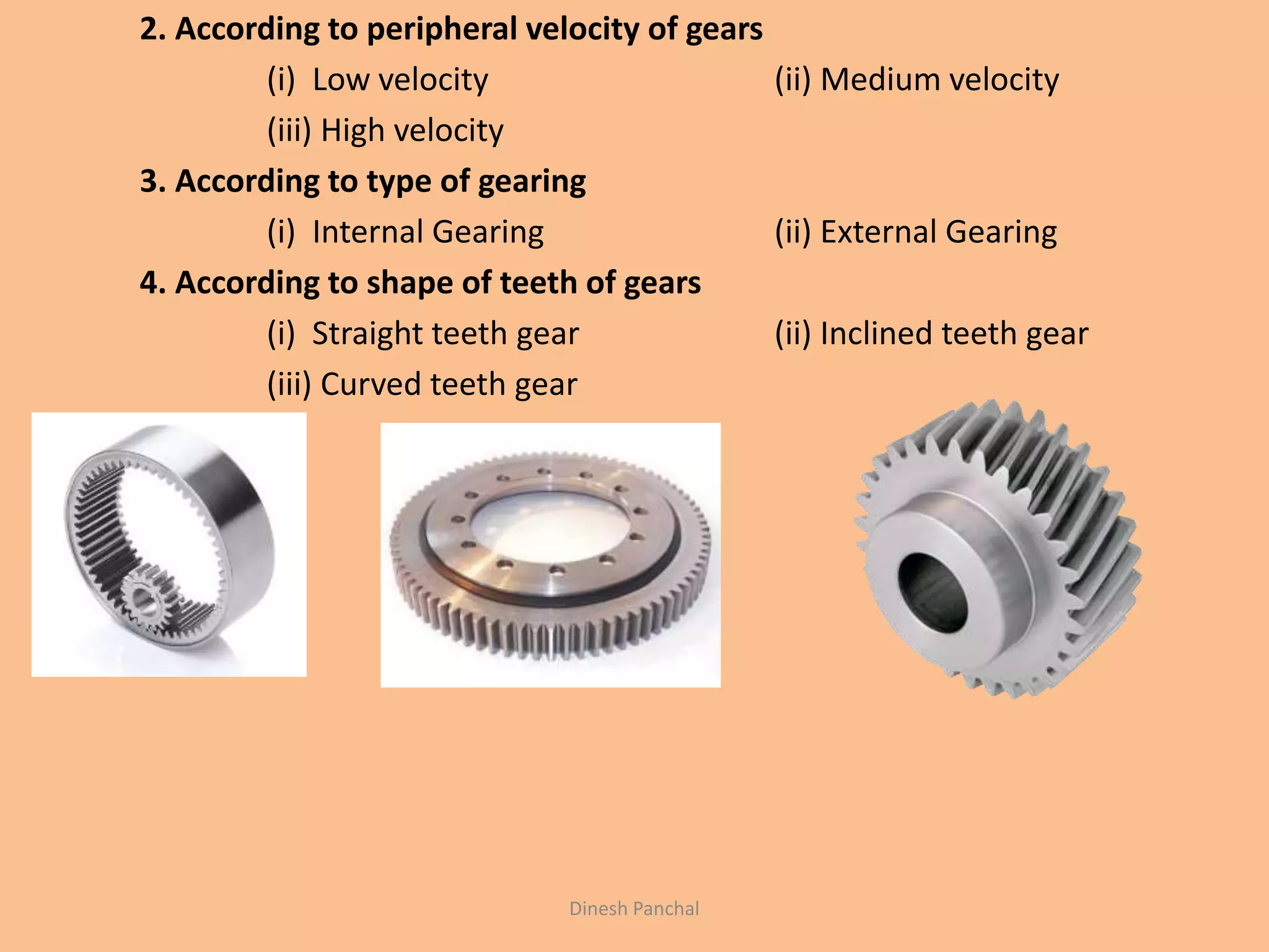 2. According to peripheral velocity of gears
(i) Low velocity (ii) Medium velocity
(iii) High velocity
3. According to type of gearing
(i) Internal Gearing (ii) External Gearing
4. According to shape of teeth of gears
(i) Straight teeth gear (ii) Inclined teeth gear
(iii) Curved teeth gear
Dinesh Panchal
 