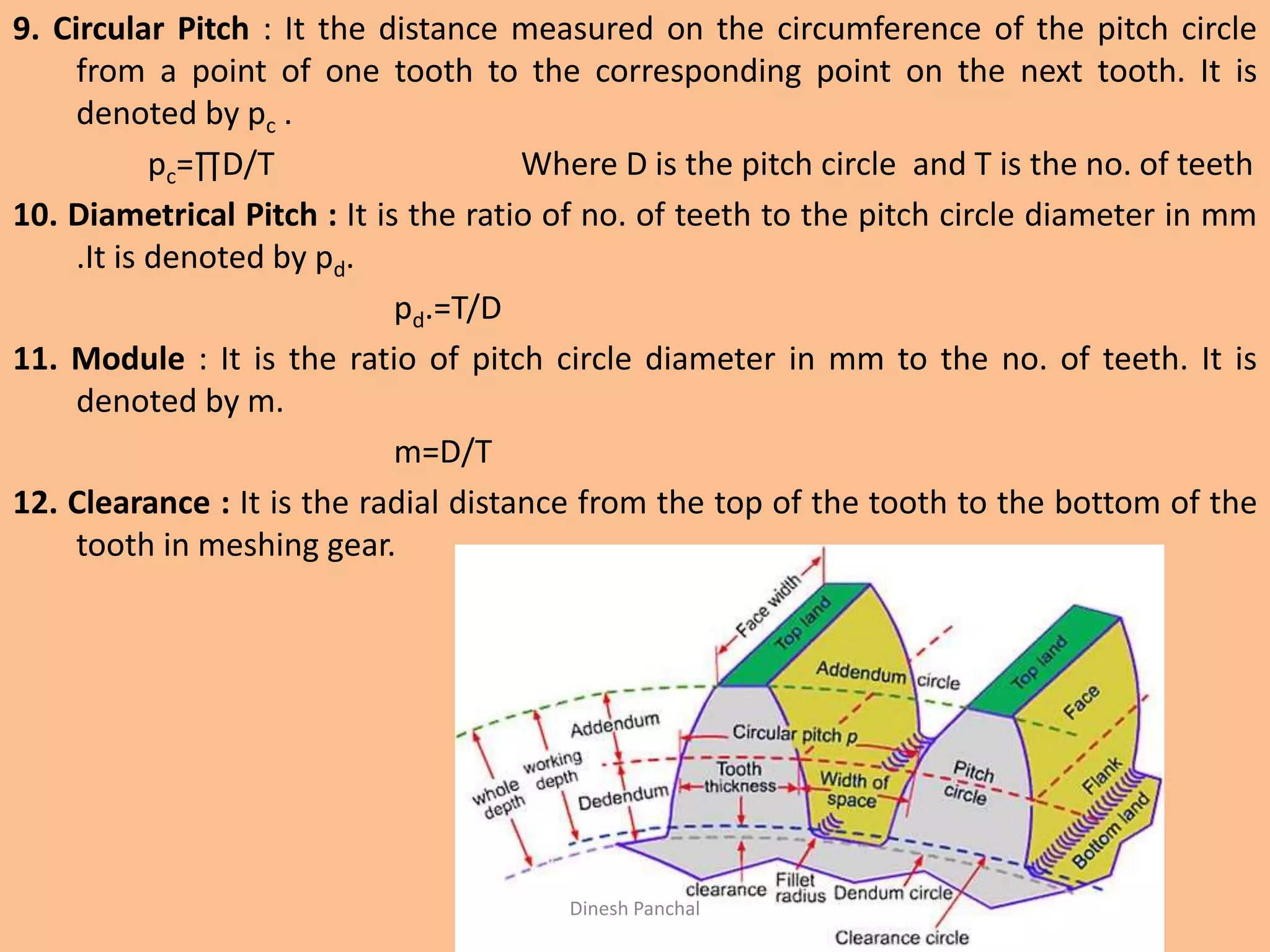 9. Circular Pitch : It the distance measured on the circumference of the pitch circle
from a point of one tooth to the corresponding point on the next tooth. It is
denoted by pc .
pc=∏D/T Where D is the pitch circle and T is the no. of teeth
10. Diametrical Pitch : It is the ratio of no. of teeth to the pitch circle diameter in mm
.It is denoted by pd.
pd.=T/D
11. Module : It is the ratio of pitch circle diameter in mm to the no. of teeth. It is
denoted by m.
m=D/T
12. Clearance : It is the radial distance from the top of the tooth to the bottom of the
tooth in meshing gear.
Dinesh Panchal
 