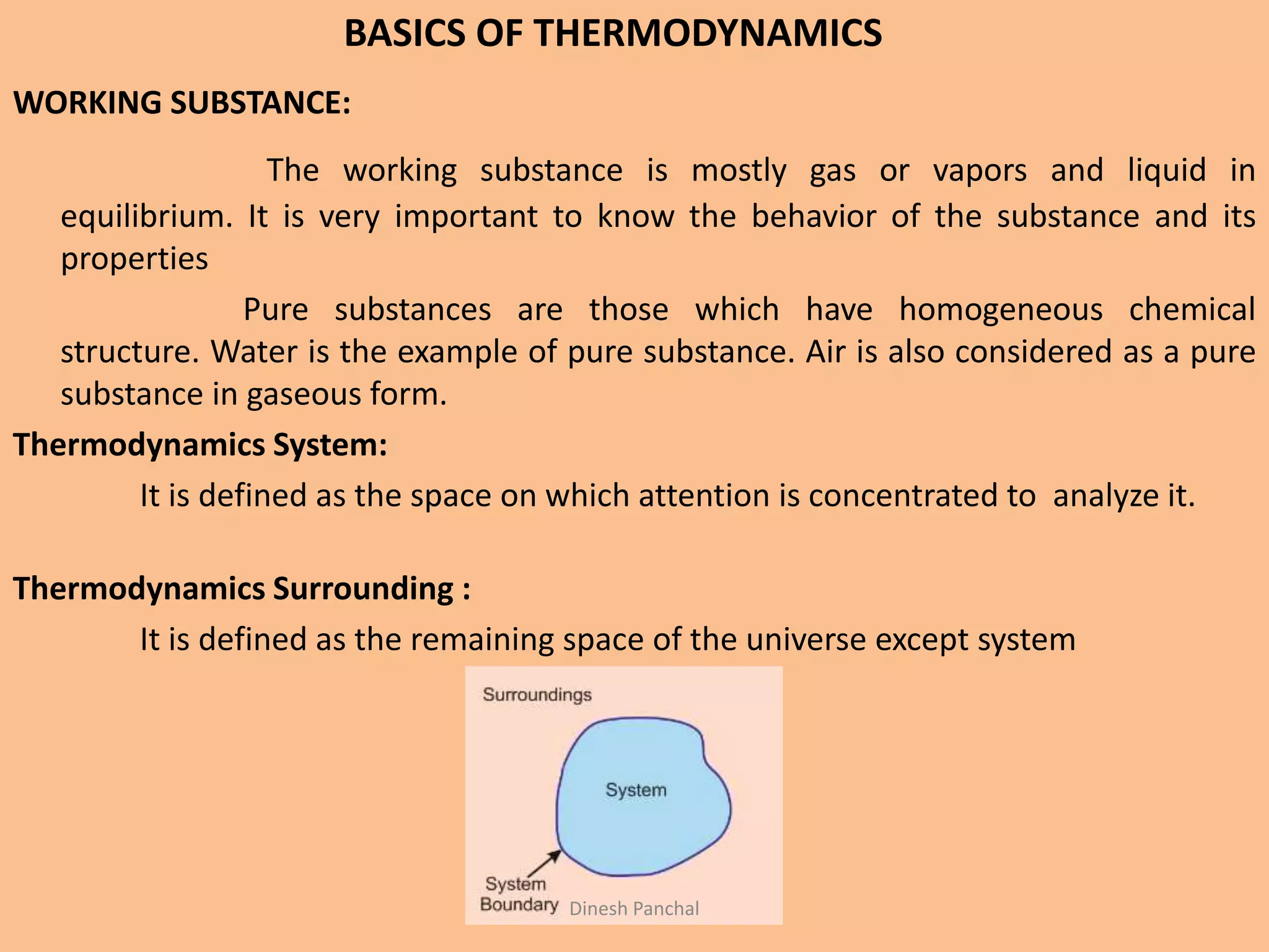 BASICS OF THERMODYNAMICS
WORKING SUBSTANCE:
The working substance is mostly gas or vapors and liquid in
equilibrium. It is very important to know the behavior of the substance and its
properties
Pure substances are those which have homogeneous chemical
structure. Water is the example of pure substance. Air is also considered as a pure
substance in gaseous form.
Thermodynamics System:
It is defined as the space on which attention is concentrated to analyze it.
Thermodynamics Surrounding :
It is defined as the remaining space of the universe except system
Dinesh Panchal
 