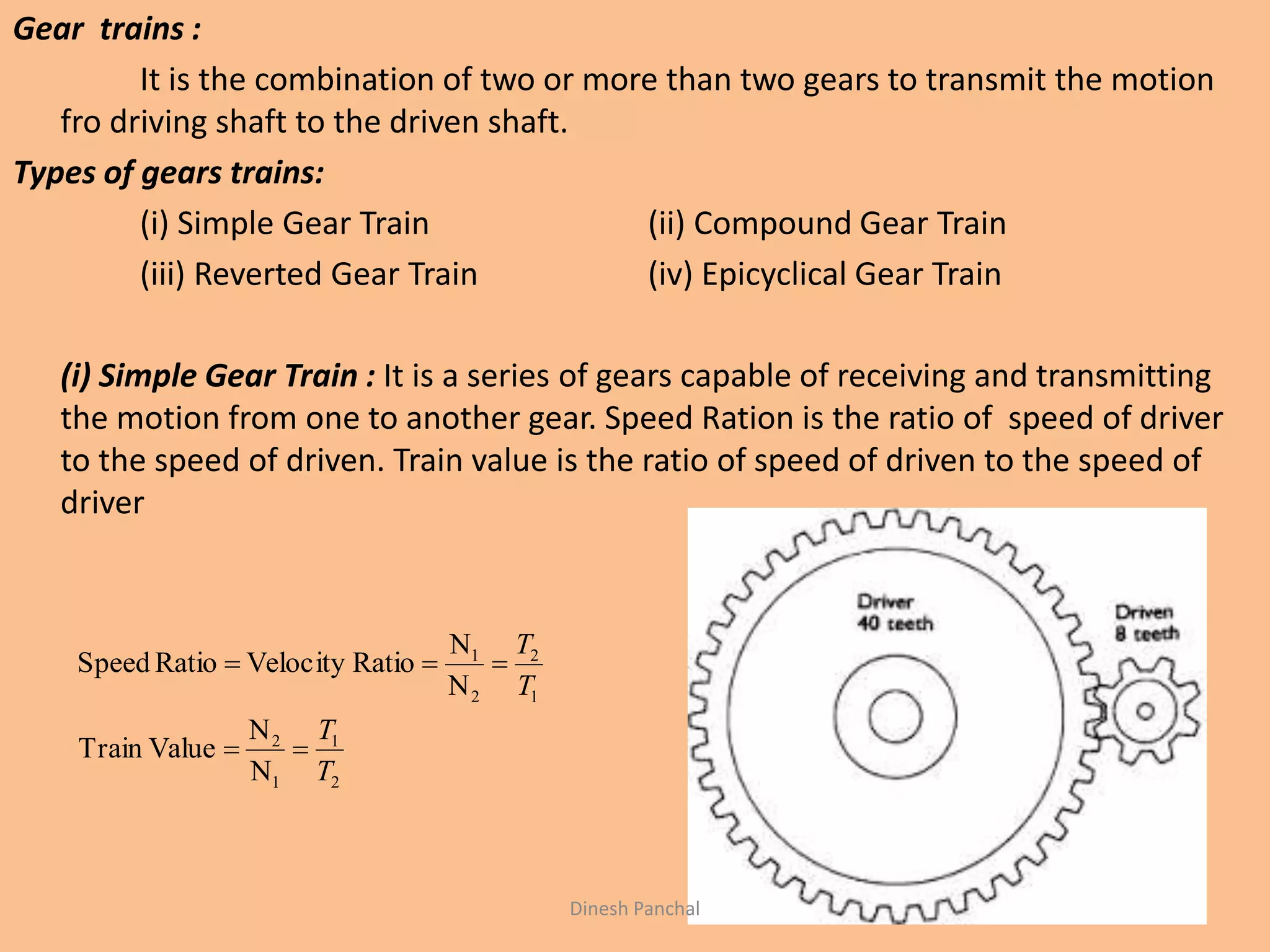 Gear trains :
It is the combination of two or more than two gears to transmit the motion
fro driving shaft to the driven shaft.
Types of gears trains:
(i) Simple Gear Train (ii) Compound Gear Train
(iii) Reverted Gear Train (iv) Epicyclical Gear Train
(i) Simple Gear Train : It is a series of gears capable of receiving and transmitting
the motion from one to another gear. Speed Ration is the ratio of speed of driver
to the speed of driven. Train value is the ratio of speed of driven to the speed of
driver
2
1
1
2
1
2
2
1
N
N
ValueTrain
N
N
RatioVelocityRatioSpeed
T
T
T
T


Dinesh Panchal
 