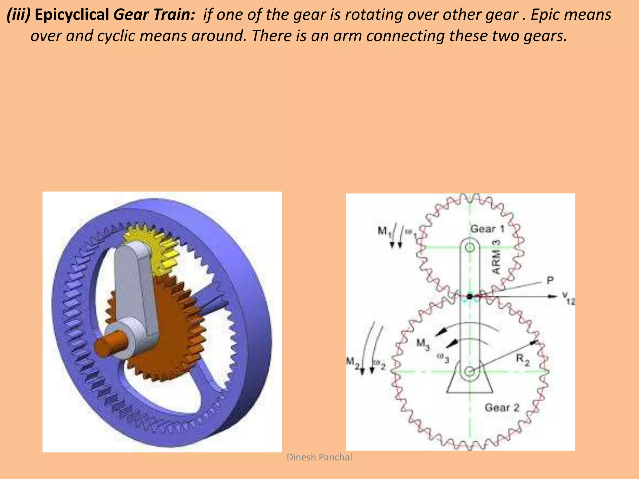 (iii) Epicyclical Gear Train: if one of the gear is rotating over other gear . Epic means
over and cyclic means around. There is an arm connecting these two gears.
Dinesh Panchal
 