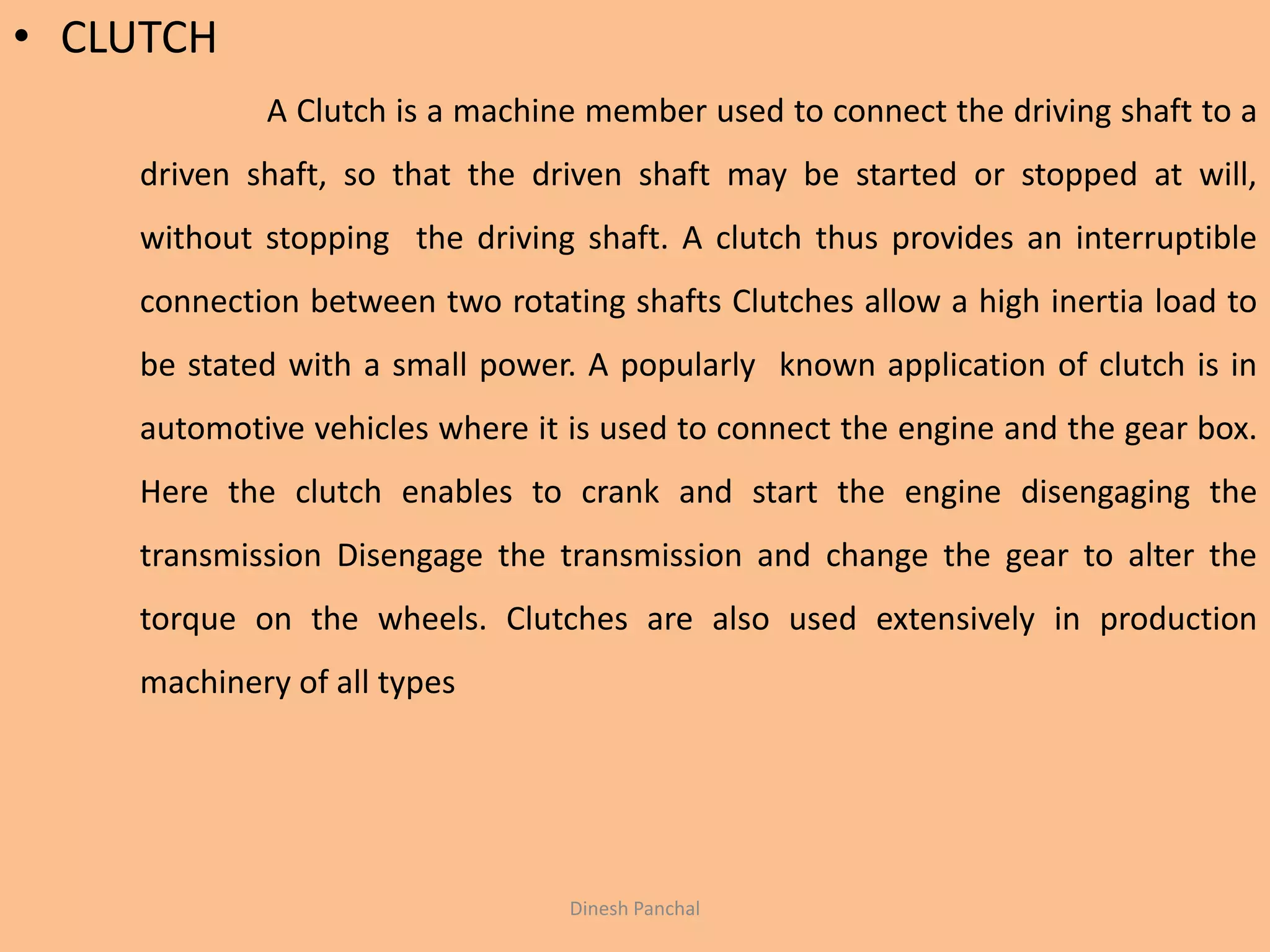 • CLUTCH
A Clutch is a machine member used to connect the driving shaft to a
driven shaft, so that the driven shaft may be started or stopped at will,
without stopping the driving shaft. A clutch thus provides an interruptible
connection between two rotating shafts Clutches allow a high inertia load to
be stated with a small power. A popularly known application of clutch is in
automotive vehicles where it is used to connect the engine and the gear box.
Here the clutch enables to crank and start the engine disengaging the
transmission Disengage the transmission and change the gear to alter the
torque on the wheels. Clutches are also used extensively in production
machinery of all types
Dinesh Panchal
 