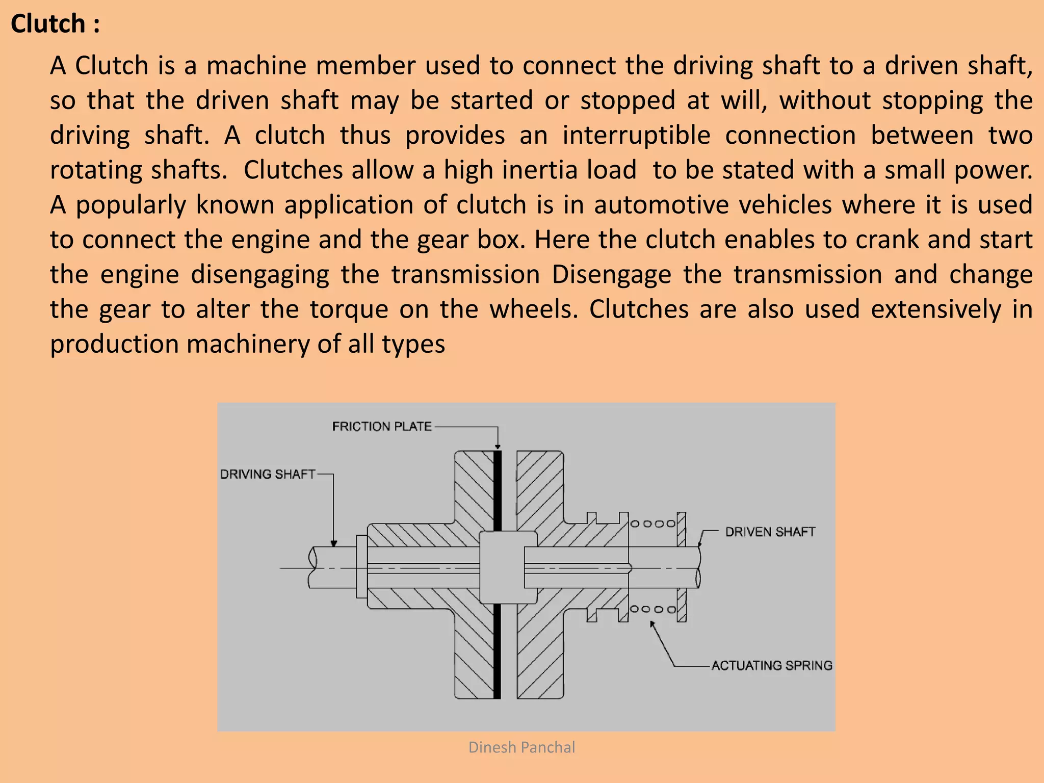 Clutch :
A Clutch is a machine member used to connect the driving shaft to a driven shaft,
so that the driven shaft may be started or stopped at will, without stopping the
driving shaft. A clutch thus provides an interruptible connection between two
rotating shafts. Clutches allow a high inertia load to be stated with a small power.
A popularly known application of clutch is in automotive vehicles where it is used
to connect the engine and the gear box. Here the clutch enables to crank and start
the engine disengaging the transmission Disengage the transmission and change
the gear to alter the torque on the wheels. Clutches are also used extensively in
production machinery of all types
Dinesh Panchal
 