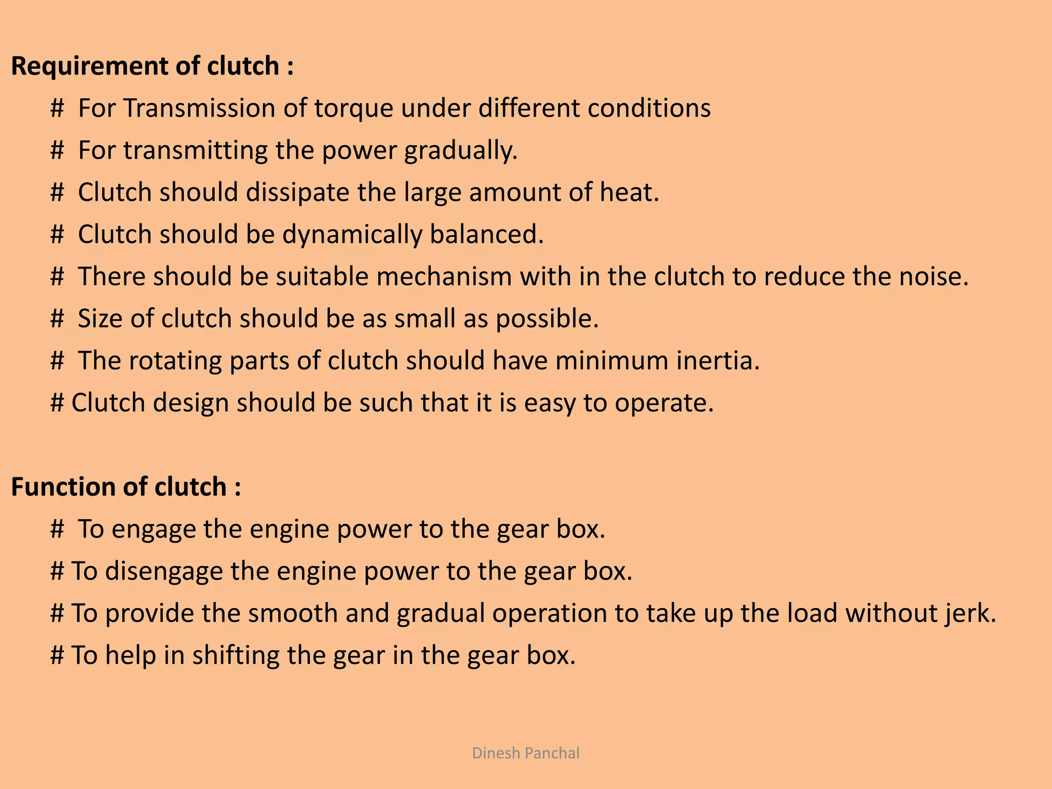 Requirement of clutch :
# For Transmission of torque under different conditions
# For transmitting the power gradually.
# Clutch should dissipate the large amount of heat.
# Clutch should be dynamically balanced.
# There should be suitable mechanism with in the clutch to reduce the noise.
# Size of clutch should be as small as possible.
# The rotating parts of clutch should have minimum inertia.
# Clutch design should be such that it is easy to operate.
Function of clutch :
# To engage the engine power to the gear box.
# To disengage the engine power to the gear box.
# To provide the smooth and gradual operation to take up the load without jerk.
# To help in shifting the gear in the gear box.
Dinesh Panchal
 