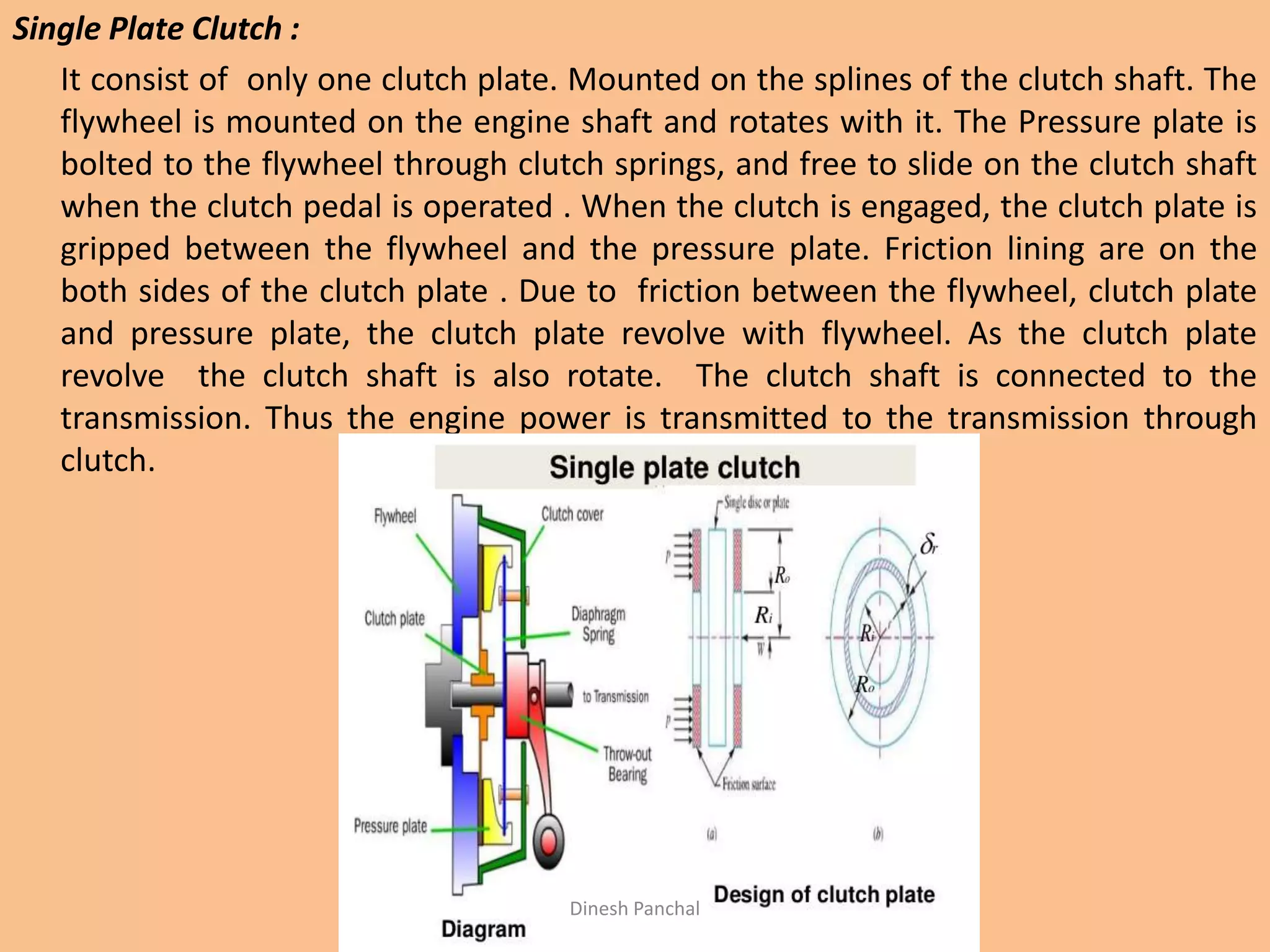 Single Plate Clutch :
It consist of only one clutch plate. Mounted on the splines of the clutch shaft. The
flywheel is mounted on the engine shaft and rotates with it. The Pressure plate is
bolted to the flywheel through clutch springs, and free to slide on the clutch shaft
when the clutch pedal is operated . When the clutch is engaged, the clutch plate is
gripped between the flywheel and the pressure plate. Friction lining are on the
both sides of the clutch plate . Due to friction between the flywheel, clutch plate
and pressure plate, the clutch plate revolve with flywheel. As the clutch plate
revolve the clutch shaft is also rotate. The clutch shaft is connected to the
transmission. Thus the engine power is transmitted to the transmission through
clutch.
Dinesh Panchal
 
