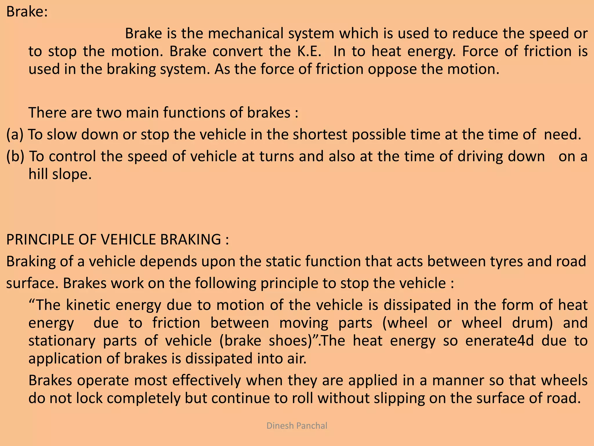 Brake:
Brake is the mechanical system which is used to reduce the speed or
to stop the motion. Brake convert the K.E. In to heat energy. Force of friction is
used in the braking system. As the force of friction oppose the motion.
There are two main functions of brakes :
(a) To slow down or stop the vehicle in the shortest possible time at the time of need.
(b) To control the speed of vehicle at turns and also at the time of driving down on a
hill slope.
PRINCIPLE OF VEHICLE BRAKING :
Braking of a vehicle depends upon the static function that acts between tyres and road
surface. Brakes work on the following principle to stop the vehicle :
“The kinetic energy due to motion of the vehicle is dissipated in the form of heat
energy due to friction between moving parts (wheel or wheel drum) and
stationary parts of vehicle (brake shoes)”.The heat energy so enerate4d due to
application of brakes is dissipated into air.
Brakes operate most effectively when they are applied in a manner so that wheels
do not lock completely but continue to roll without slipping on the surface of road.
Dinesh Panchal
 
