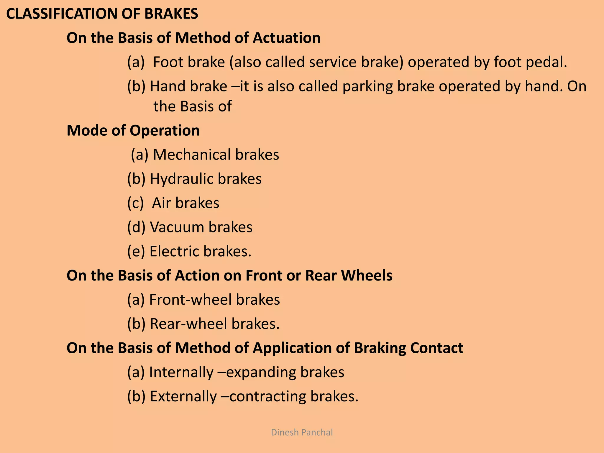CLASSIFICATION OF BRAKES
On the Basis of Method of Actuation
(a) Foot brake (also called service brake) operated by foot pedal.
(b) Hand brake –it is also called parking brake operated by hand. On
the Basis of
Mode of Operation
(a) Mechanical brakes
(b) Hydraulic brakes
(c) Air brakes
(d) Vacuum brakes
(e) Electric brakes.
On the Basis of Action on Front or Rear Wheels
(a) Front-wheel brakes
(b) Rear-wheel brakes.
On the Basis of Method of Application of Braking Contact
(a) Internally –expanding brakes
(b) Externally –contracting brakes.
Dinesh Panchal
 