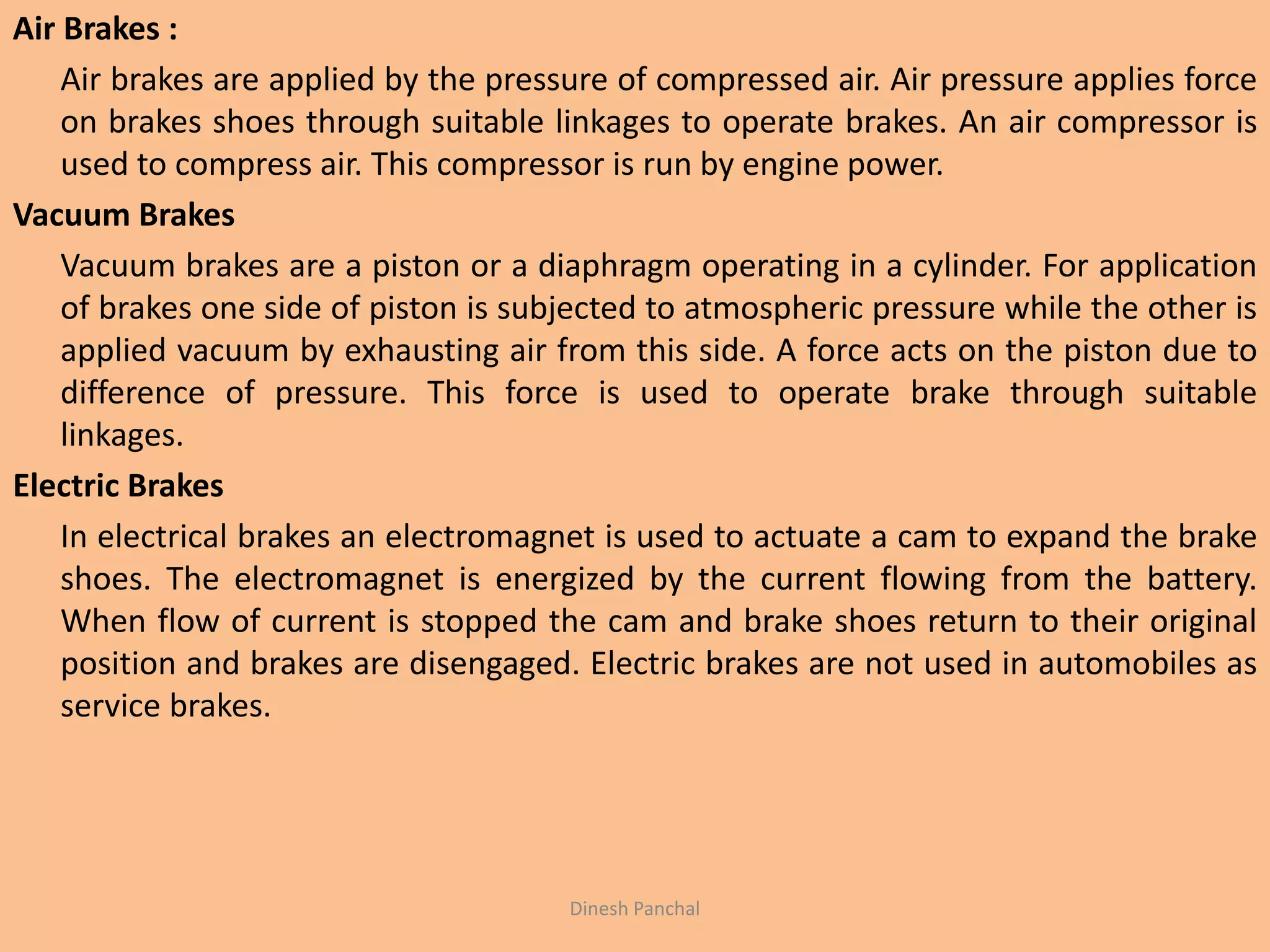 Air Brakes :
Air brakes are applied by the pressure of compressed air. Air pressure applies force
on brakes shoes through suitable linkages to operate brakes. An air compressor is
used to compress air. This compressor is run by engine power.
Vacuum Brakes
Vacuum brakes are a piston or a diaphragm operating in a cylinder. For application
of brakes one side of piston is subjected to atmospheric pressure while the other is
applied vacuum by exhausting air from this side. A force acts on the piston due to
difference of pressure. This force is used to operate brake through suitable
linkages.
Electric Brakes
In electrical brakes an electromagnet is used to actuate a cam to expand the brake
shoes. The electromagnet is energized by the current flowing from the battery.
When flow of current is stopped the cam and brake shoes return to their original
position and brakes are disengaged. Electric brakes are not used in automobiles as
service brakes.
Dinesh Panchal
 
