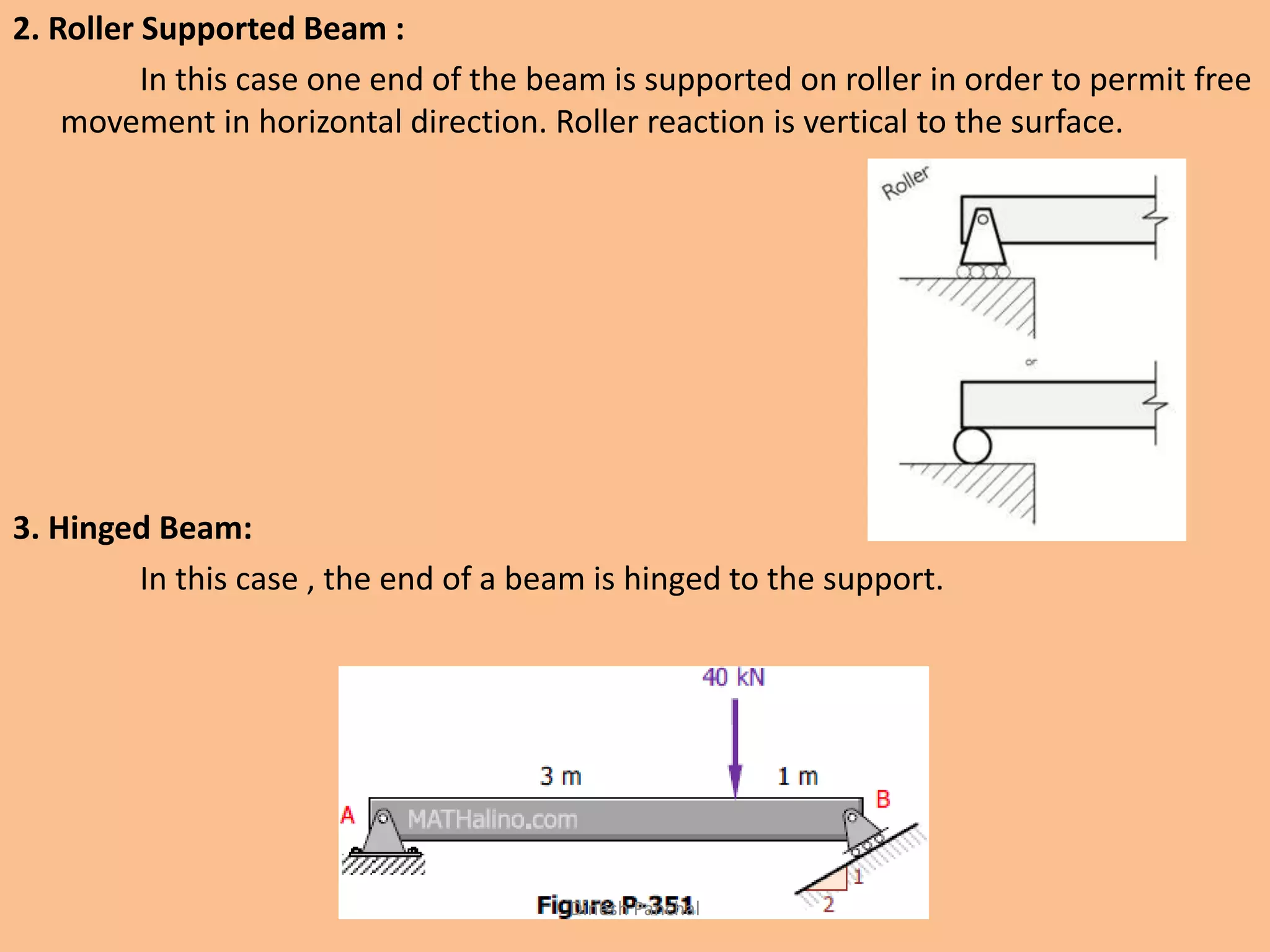 2. Roller Supported Beam :
In this case one end of the beam is supported on roller in order to permit free
movement in horizontal direction. Roller reaction is vertical to the surface.
3. Hinged Beam:
In this case , the end of a beam is hinged to the support.
Dinesh Panchal
 