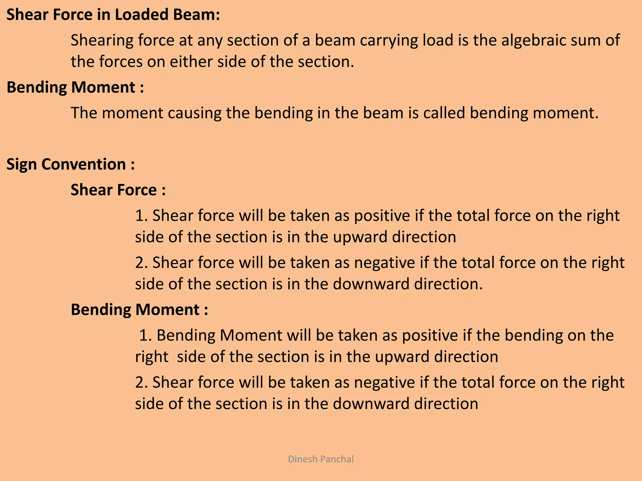 Shear Force in Loaded Beam:
Shearing force at any section of a beam carrying load is the algebraic sum of
the forces on either side of the section.
Bending Moment :
The moment causing the bending in the beam is called bending moment.
Sign Convention :
Shear Force :
1. Shear force will be taken as positive if the total force on the right
side of the section is in the upward direction
2. Shear force will be taken as negative if the total force on the right
side of the section is in the downward direction.
Bending Moment :
1. Bending Moment will be taken as positive if the bending on the
right side of the section is in the upward direction
2. Shear force will be taken as negative if the total force on the right
side of the section is in the downward direction
Dinesh Panchal
 