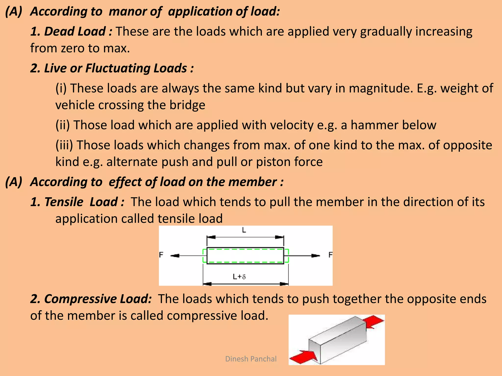 (A) According to manor of application of load:
1. Dead Load : These are the loads which are applied very gradually increasing
from zero to max.
2. Live or Fluctuating Loads :
(i) These loads are always the same kind but vary in magnitude. E.g. weight of
vehicle crossing the bridge
(ii) Those load which are applied with velocity e.g. a hammer below
(iii) Those loads which changes from max. of one kind to the max. of opposite
kind e.g. alternate push and pull or piston force
(A) According to effect of load on the member :
1. Tensile Load : The load which tends to pull the member in the direction of its
application called tensile load
2. Compressive Load: The loads which tends to push together the opposite ends
of the member is called compressive load.
Dinesh Panchal
 