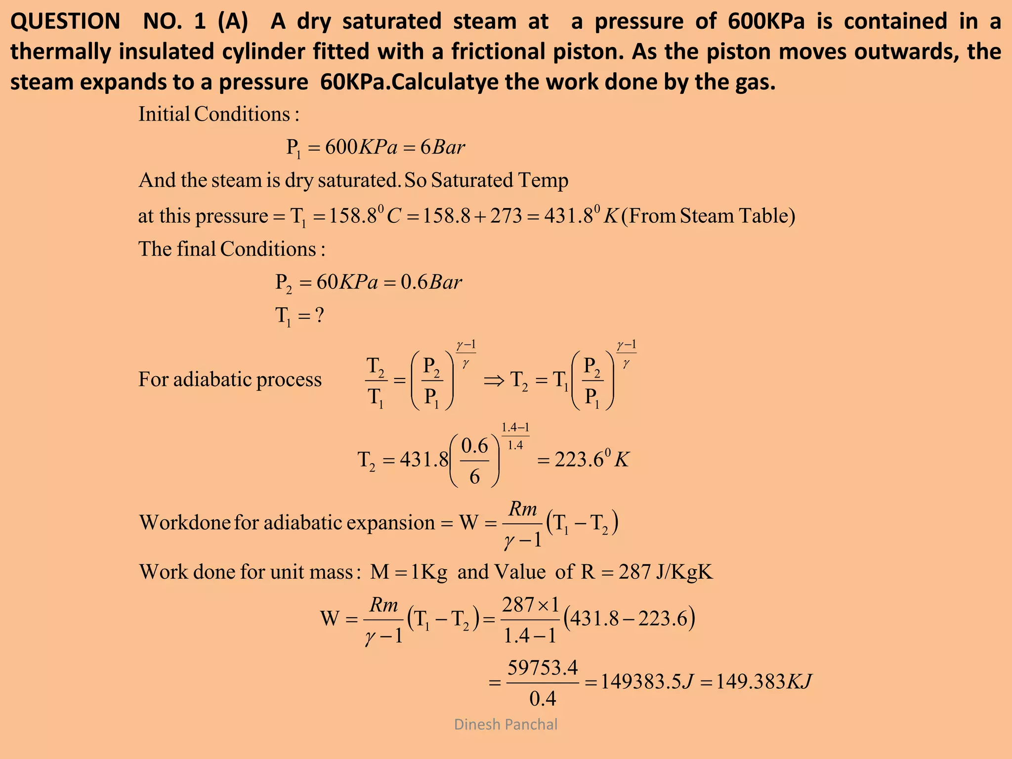 QUESTION NO. 1 (A) A dry saturated steam at a pressure of 600KPa is contained in a
thermally insulated cylinder fitted with a frictional piston. As the piston moves outwards, the
steam expands to a pressure 60KPa.Calculatye the work done by the gas.
Dinesh Panchal
 
   
KJJ
Rm
Rm
K
BarKPa
KC
BarKPa
383.1495.149383
4.0
4.59753
6.2328.314
14.1
1287
TT
1
W
J/KgK287RofValueand1KgM:massunitfordoneWork
TT
1
WexpansionadiabaticforWorkdone
6.223
6
0.6
8.314T
P
P
TT
P
P
T
T
processadiabaticFor
?T
6.060P
:ConditionsfinalThe
Table)SteamFrom(8.4312738.1588.158Tpressureat this
TempSaturatedSosaturated.dryissteamtheAnd
6600P
:ConditionsInitial
21
21
0
4.1
14.1
2
1
1
2
12
1
1
2
1
2
1
2
00
1
1











































 