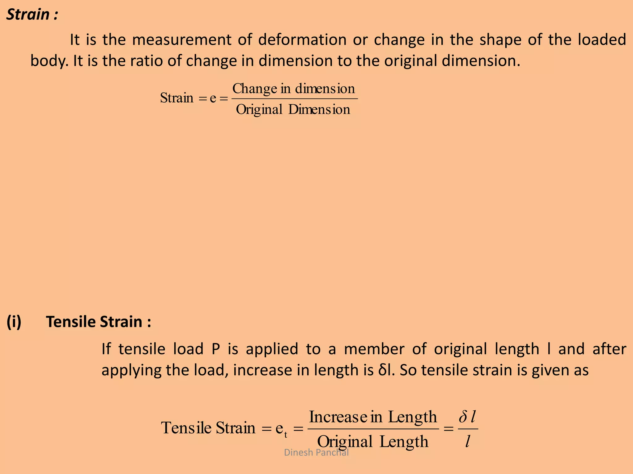 Strain :
It is the measurement of deformation or change in the shape of the loaded
body. It is the ratio of change in dimension to the original dimension.
(i) Tensile Strain :
If tensile load P is applied to a member of original length l and after
applying the load, increase in length is δl. So tensile strain is given as
DimensionOriginal
dimensioninChange
eStrain 
l
δ l

LengthOriginal
LengthinIncrease
eStrainTensile t
Dinesh Panchal
 