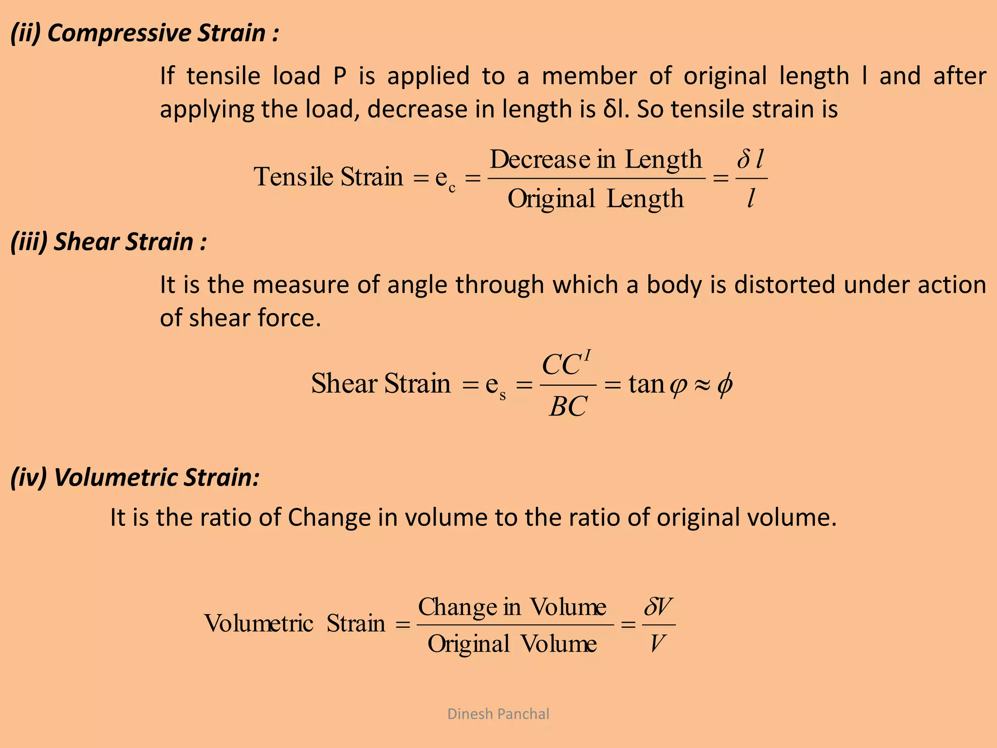 (ii) Compressive Strain :
If tensile load P is applied to a member of original length l and after
applying the load, decrease in length is δl. So tensile strain is
(iii) Shear Strain :
It is the measure of angle through which a body is distorted under action
of shear force.
(iv) Volumetric Strain:
It is the ratio of Change in volume to the ratio of original volume.
l
δ l

LengthOriginal
LengthinDecrease
eStrainTensile c
  taneStrainShear s
BC
CCI
V
V

VolumeOriginal
VolumeinChange
StrainVolumetric
Dinesh Panchal
 