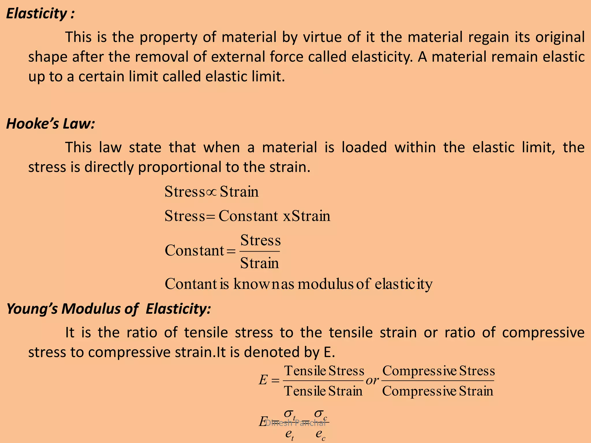 Elasticity :
This is the property of material by virtue of it the material regain its original
shape after the removal of external force called elasticity. A material remain elastic
up to a certain limit called elastic limit.
Hooke’s Law:
This law state that when a material is loaded within the elastic limit, the
stress is directly proportional to the strain.
Young’s Modulus of Elasticity:
It is the ratio of tensile stress to the tensile strain or ratio of compressive
stress to compressive strain.It is denoted by E.
elasticityofmodulusasknownisContant
Strain
Stress
Constant
StrainConstant xStress
StrainStress



c
c
t
t
ee
E
orE



StraineCompressiv
StresseCompressiv
StrainTensile
StressTensile
Dinesh Panchal
 