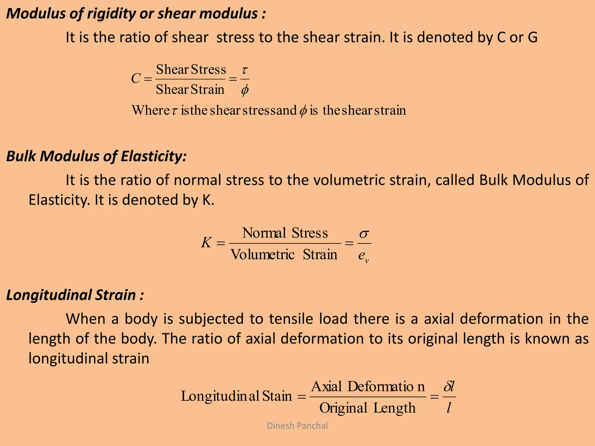 Modulus of rigidity or shear modulus :
It is the ratio of shear stress to the shear strain. It is denoted by C or G
Bulk Modulus of Elasticity:
It is the ratio of normal stress to the volumetric strain, called Bulk Modulus of
Elasticity. It is denoted by K.
Longitudinal Strain :
When a body is subjected to tensile load there is a axial deformation in the
length of the body. The ratio of axial deformation to its original length is known as
longitudinal strain
strainsheartheisandstressshearistheWhere
StrainShear
StressShear



C
ve
K


StrainVolumetric
StressNormal
l
l

LengthOriginal
nDeformatioAxial
StainalLongitudin
Dinesh Panchal
 