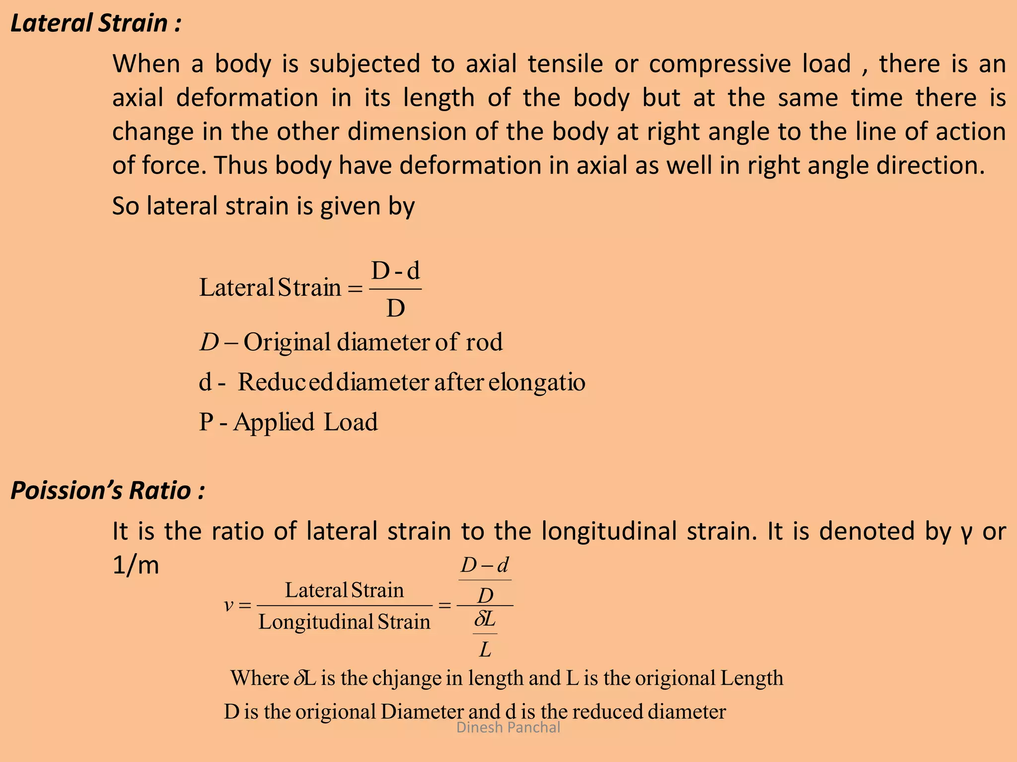 Lateral Strain :
When a body is subjected to axial tensile or compressive load , there is an
axial deformation in its length of the body but at the same time there is
change in the other dimension of the body at right angle to the line of action
of force. Thus body have deformation in axial as well in right angle direction.
So lateral strain is given by
Poission’s Ratio :
It is the ratio of lateral strain to the longitudinal strain. It is denoted by γ or
1/m
LoadApplied-P
elongatioafterdiameterReduced-d
rodofdiameterOriginal
D
d-D
StrainLateral


D
diameterreducedtheisdandDiameterorigionaltheisD
LengthorigionaltheisLandlengthinchjangetheisLWhere
StrainalLongitudin
StrainLateral


L
L
D
dD
v


Dinesh Panchal
 