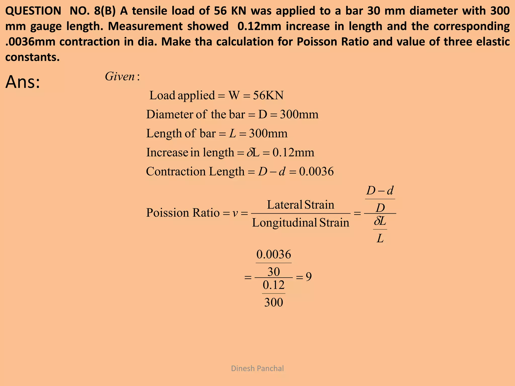 QUESTION NO. 8(B) A tensile load of 56 KN was applied to a bar 30 mm diameter with 300
mm gauge length. Measurement showed 0.12mm increase in length and the corresponding
.0036mm contraction in dia. Make tha calculation for Poisson Ratio and value of three elastic
constants.
Ans:
Dinesh Panchal
9
300
12.0
30
0036.0
StrainalLongitudin
StrainLateral
RatioPoission
0.0036LengthnContractio
0.12mmLlengthinIncrease
300mmbarofLength
300mmDbartheofDiameter
56KNWappliedLoad
:








L
L
D
dD
v
dD
L
Given


 