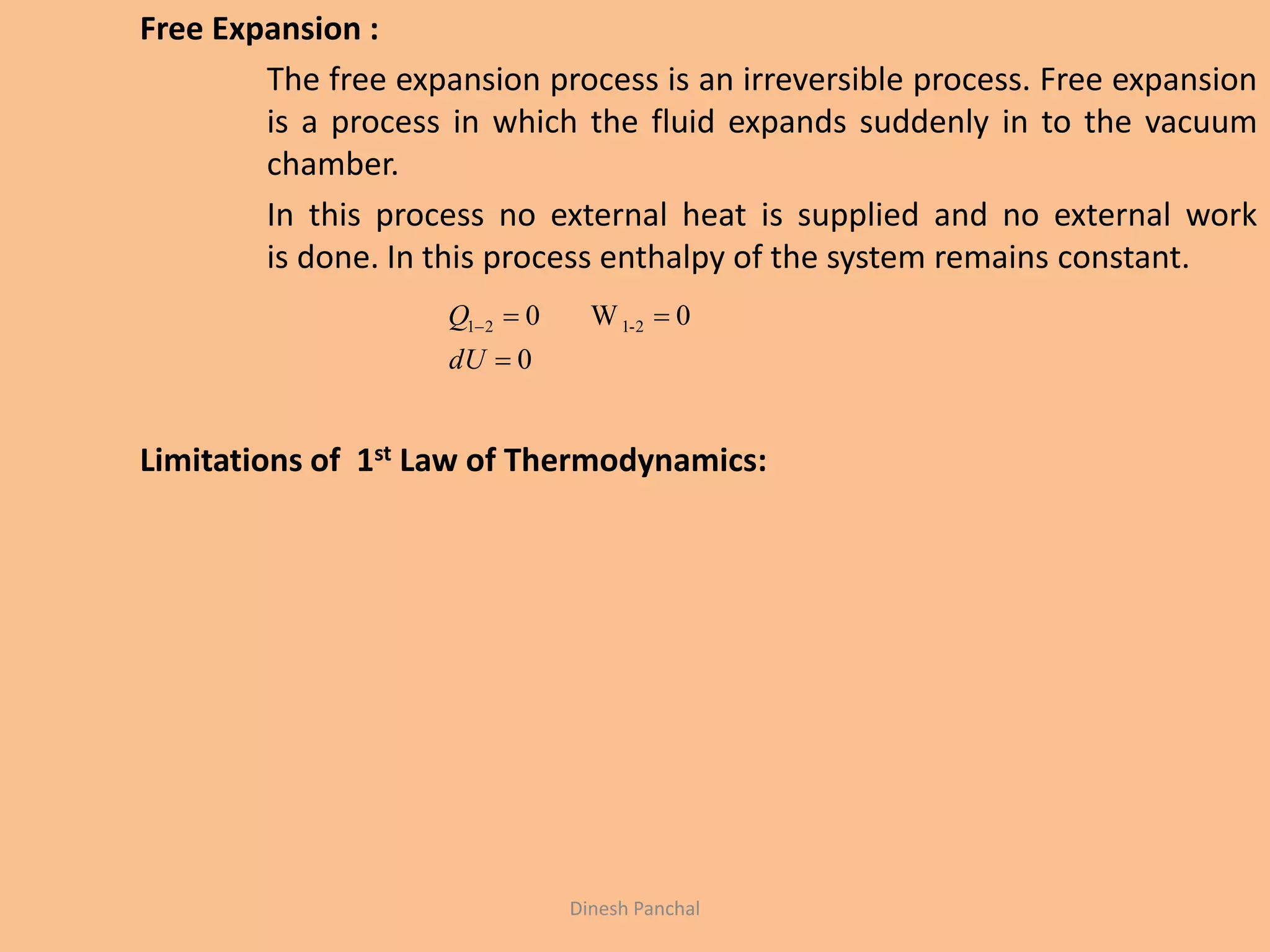 Free Expansion :
The free expansion process is an irreversible process. Free expansion
is a process in which the fluid expands suddenly in to the vacuum
chamber.
In this process no external heat is supplied and no external work
is done. In this process enthalpy of the system remains constant.
Limitations of 1st Law of Thermodynamics:
0
0W0 2-121


dU
Q
Dinesh Panchal
 